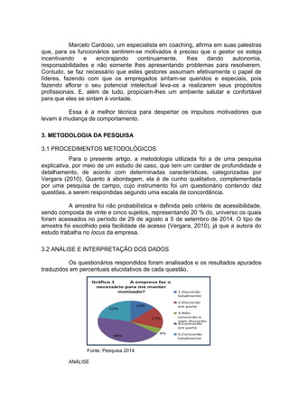 Marcelo Cardoso, um especialista em coaching, afirma em suas palestras
que, para os funcionários sentirem-se motivados é preciso que o gestor os esteja
incentivando e encorajando continuamente, lhes dando autonomia,
responsabilidades e não somente lhes apresentando problemas para resolverem.
Contudo, se faz necessário que estes gestores assumam efetivamente o papel de
líderes, fazendo com que os empregados sintam-se queridos e especiais, pois
fazendo aflorar o seu potencial intelectual leva-os a realizarem seus propósitos
profissionais. E, além de tudo, propiciam-lhes um ambiente salutar e confortável
para que eles se sintam à vontade.
Essa é a melhor técnica para despertar os impulsos motivadores que
levam à mudança de comportamento.
3. METODOLOGIA DA PESQUISA
3.1 PROCEDIMENTOS METODOLÓGICOS
Para o presente artigo, a metodologia utilizada foi a de uma pesquisa
explicativa, por meio de um estudo de caso, que tem um caráter de profundidade e
detalhamento, de acordo com determinadas características, categorizadas por
Vergara (2010). Quanto à abordagem, ela é de cunho qualitativo, complementada
por uma pesquisa de campo, cujo instrumento foi um questionário contendo dez
questões, a serem respondidas segundo uma escala de concordância.
A amostra foi não probabilística e definida pelo critério de acessibilidade,
sendo composta de vinte e cinco sujeitos, representando 20 % do, universo os quais
foram acessados no período de 29 de agosto a 5 de setembro de 2014. O tipo de
amostra foi escolhido pela facilidade de acesso (Vergara, 2010), já que a autora do
estudo trabalha no locus da empresa.
3.2 ANÁLISE E INTERPRETAÇÃO DOS DADOS
Os questionários respondidos foram analisados e os resultados apurados
traduzidos em percentuais elucidativos de cada questão.
Fonte: Pesquisa 2014.
ANÁLISE
 