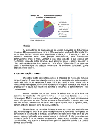 Fonte: Pesquisa 2014.
ANÁLISE
Ao perguntar se os colaboradores se sentiam motivados em trabalhar na
empresa, 44% concordaram em parte e 39% concordam totalmente. Confrontando-
se os dois índices, tem-se uma significativa informação: há motivação, mas a
empresa necessita rever suas práticas motivacionais, para incentivá-los
continuamente, mais e mais, verificar o que está faltando, o que precisa ser
melhorado, utilizando ações corretivas para possíveis erros e, assim, amenizar o
clima dentro da empresa. Isso comprova o que afirma Chiavenato (2010), que não
basta à remuneração, as pessoas necessitam de incentivos constantes. (Vide
página 8, deste estudo).
4. CONSIDERAÇÕES FINAIS
O objetivo deste estudo foi entender o processo de motivação humana
para o trabalho. O assunto motivação, mesmo sendo estudado sob vários ângulos,
ainda tem muito a ser explorado. É que muitos empresários visam muito mais à
lucratividade da empresa, não dando importância ao capital intelectual que move a
organização e àquilo que realmente satisfaz e influencia o comportamento dos
colaboradores.
Motivar pessoas não é fácil. Afinal de contas não se pode dizer se
determinado trabalhador está sempre motivado ou não, isso depende de pessoa
para pessoa. Muitos buscam trabalhar motivados por conta de suas necessidades
sejam elas pessoais, ou não. Outros se sentem desmotivados, quando a empresa
não lhes oferece um ambiente saudável, não só pelo aspecto físico e higiênico, mas,
por um ambiente com um clima de convívio estável.
Os resultados da pesquisa demonstram que recompensas materiais não
são o suficiente para levar a um bom desempenho dos funcionários na empresa. O
ser humano é inconstante e mutável, funcionários querem muito mais além de um
salário: querem realização tanto pessoal quanto profissional. O fato é que algumas
empresas estão focadas apenas em conceder recompensas materiais aos seus
colaboradores, esquecendo o homem como pessoa, essência, aquele que possui
sonhos e aspirações.
 
