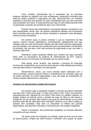 Ficou, também, demonstrado que é necessário que as empresas
busquem estreitar as relações com seus empregados, oferecendo condições para
estes se sintam acolhidos e valorizados por elas, oferecendo-lhes um ambiente
agradável e favorável para atender às suas necessidades para que eles executem
suas atividades com louvor. É imprescindível que haja um bom relacionamento entre
a organização e aqueles que contribuem para o seu crescimento.
Quando ocorre este entendimento, funcionários passam a apresentar uma
boa produtividade, sendo, pois, de extrema importância oferecer aos funcionários
boas condições para que estes se sintam motivados a realizarem suas atividades,
mesmo as mais corriqueiras.
Em primeiro lugar, é preciso conhecer o que os funcionários de fato
querem, criando vínculos, afetividade e, principalmente, estabelecendo com eles
relações cada vez mais harmoniosas. Mostrar que eles fazem parte da organização,
que são queridos, não somente por contribuírem para a produtividade e lucratividade
da empresa, mas que são o bem mais precioso da organização e que, sem eles, a
empresa nada seria.
Entende-se, pelos resultados obtidos que, embora não haja motivação
plena entre os funcionários da gerência de Administração da ECT, pode-se
considerar que há um certo grau de motivação que os conduz à ação.
Pelo estudo, vê-se, também, que entender o processo de motivação
humana não é tarefa fácil e que é preciso muito estudo e muita reflexão para decifrar
que pode fazer aflorar a motivação, em cada pessoa.
Recomenda-se, assim, que novos estudos sejam realizados com a
mesma intenção, sempre buscando aclarar o entendimento da motivação, algo que
se mostra envolvido em muita subjetividade, e que não pode ser enquadrado em
nenhum modelo determinista ou prescritivo.
OPINIÃO DO GERAD/DR/PA SOBRE MOTIVAÇÃO:
Em primeiro lugar é importante ressaltar o conceito da palavra motivação
que quer dizer “motivo para ação”. É disso que é feita a vida. Tudo o que fazemos,
absolutamente tudo, depende de um motivo. Para iniciar um trabalho, elaborar um
projeto, praticar um esporte, tomar a decisão de casar, ter filhos ou até mesmo o
simples ato de sair de casa, Não importa o seu grau de conhecimento ou sua conta
bancária você não faz nada disso sem motivação. Observe a sua volta e analise as
pessoas bem sucedidas. Veja como se comportam os líderes das grandes
organizações, são altamente motivados e turbinados por uma energia inesgotável.
Fazem e acontecem, são profissionais desejados no mercado altamente
competitivo em que vivemos.
Há vários cursos de motivação no mercado, quilos de livros com as dicas
do passo-a-passo, amigos que estão sempre a estimular você, grupos de ajuda,
 