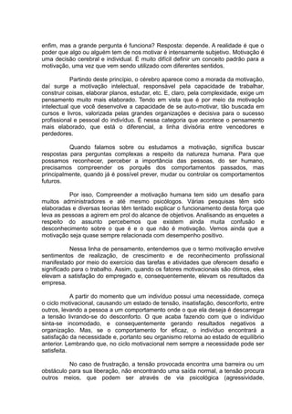 enfim, mas a grande pergunta é funciona? Resposta: depende. A realidade é que o
poder que algo ou alguém tem de nos motivar é intensamente subjetivo. Motivação é
uma decisão cerebral e individual. É muito difícil definir um conceito padrão para a
motivação, uma vez que vem sendo utilizado com diferentes sentidos.
Partindo deste princípio, o cérebro aparece como a morada da motivação,
daí surge a motivação intelectual, responsável pela capacidade de trabalhar,
construir coisas, elaborar planos, estudar, etc. E, claro, pela complexidade, exige um
pensamento muito mais elaborado. Tendo em vista que é por meio da motivação
intelectual que você desenvolve a capacidade de se auto-motivar, tão buscada em
cursos e livros, valorizada pelas grandes organizações e decisiva para o sucesso
profissional e pessoal do indivíduo. É nessa categoria que acontece o pensamento
mais elaborado, que está o diferencial, a linha divisória entre vencedores e
perdedores.
Quando falamos sobre ou estudamos a motivação, significa buscar
respostas para perguntas complexas a respeito da natureza humana. Para que
possamos reconhecer, perceber a importância das pessoas, do ser humano,
precisamos compreender os porquês dos comportamentos passados, mas
principalmente, quando já é possível prever, mudar ou controlar os comportamentos
futuros.
Por isso, Compreender a motivação humana tem sido um desafio para
muitos administradores e até mesmo psicólogos. Várias pesquisas têm sido
elaboradas e diversas teorias têm tentado explicar o funcionamento desta força que
leva as pessoas a agirem em prol do alcance de objetivos. Analisando as enquetes a
respeito do assunto percebemos que existem ainda muita confusão e
desconhecimento sobre o que é e o que não é motivação. Vemos ainda que a
motivação seja quase sempre relacionada com desempenho positivo.
Nessa linha de pensamento, entendemos que o termo motivação envolve
sentimentos de realização, de crescimento e de reconhecimento profissional
manifestado por meio do exercício das tarefas e atividades que oferecem desafio e
significado para o trabalho. Assim, quando os fatores motivacionais são ótimos, eles
elevam a satisfação do empregado e, consequentemente, elevam os resultados da
empresa.
A partir do momento que um indivíduo possui uma necessidade, começa
o ciclo motivacional, causando um estado de tensão, insatisfação, desconforto, entre
outros, levando a pessoa a um comportamento onde o que ela deseja é descarregar
a tensão livrando-se do desconforto. O que acaba fazendo com que o indivíduo
sinta-se incomodado, e consequentemente gerando resultados negativos a
organização. Mas, se o comportamento for eficaz, o indivíduo encontrará a
satisfação da necessidade e, portanto seu organismo retorna ao estado de equilíbrio
anterior. Lembrando que, no ciclo motivacional nem sempre a necessidade pode ser
satisfeita.
No caso de frustração, a tensão provocada encontra uma barreira ou um
obstáculo para sua liberação, não encontrando uma saída normal, a tensão procura
outros meios, que podem ser através de via psicológica (agressividade,
 