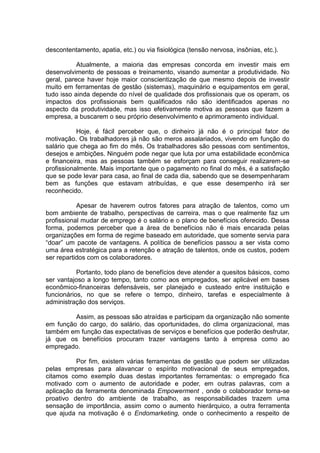 descontentamento, apatia, etc.) ou via fisiológica (tensão nervosa, insônias, etc.).
Atualmente, a maioria das empresas concorda em investir mais em
desenvolvimento de pessoas e treinamento, visando aumentar a produtividade. No
geral, parece haver hoje maior conscientização de que mesmo depois de investir
muito em ferramentas de gestão (sistemas), maquinário e equipamentos em geral,
tudo isso ainda depende do nível de qualidade dos profissionais que os operam, os
impactos dos profissionais bem qualificados não são identificados apenas no
aspecto da produtividade, mas isso efetivamente motiva as pessoas que fazem a
empresa, a buscarem o seu próprio desenvolvimento e aprimoramento individual.
Hoje, é fácil perceber que, o dinheiro já não é o principal fator de
motivação. Os trabalhadores já não são meros assalariados, vivendo em função do
salário que chega ao fim do mês. Os trabalhadores são pessoas com sentimentos,
desejos e ambições. Ninguém pode negar que luta por uma estabilidade econômica
e financeira, mas as pessoas também se esforçam para conseguir realizarem-se
profissionalmente. Mais importante que o pagamento no final do mês, é a satisfação
que se pode levar para casa, ao final de cada dia, sabendo que se desempenharam
bem as funções que estavam atribuídas, e que esse desempenho irá ser
reconhecido.
Apesar de haverem outros fatores para atração de talentos, como um
bom ambiente de trabalho, perspectivas de carreira, mas o que realmente faz um
profissional mudar de emprego é o salário e o plano de benefícios oferecido. Dessa
forma, podemos perceber que a área de benefícios não é mais encarada pelas
organizações em forma de regime baseado em autoridade, que somente servia para
“doar” um pacote de vantagens. A política de benefícios passou a ser vista como
uma área estratégica para a retenção e atração de talentos, onde os custos, podem
ser repartidos com os colaboradores.
Portanto, todo plano de benefícios deve atender a quesitos básicos, como
ser vantajoso a longo tempo, tanto como aos empregados, ser aplicável em bases
econômico-financeiras defensáveis, ser planejado e custeado entre instituição e
funcionários, no que se refere o tempo, dinheiro, tarefas e especialmente à
administração dos serviços.
Assim, as pessoas são atraídas e participam da organização não somente
em função do cargo, do salário, das oportunidades, do clima organizacional, mas
também em função das expectativas de serviços e benefícios que poderão desfrutar,
já que os benefícios procuram trazer vantagens tanto à empresa como ao
empregado.
Por fim, existem várias ferramentas de gestão que podem ser utilizadas
pelas empresas para alavancar o espírito motivacional de seus empregados,
citamos como exemplo duas destas importantes ferramentas: o empregado fica
motivado com o aumento de autoridade e poder, em outras palavras, com a
aplicação da ferramenta denominada Empowerment , onde o colaborador torna-se
proativo dentro do ambiente de trabalho, as responsabilidades trazem uma
sensação de importância, assim como o aumento hierárquico, a outra ferramenta
que ajuda na motivação é o Endomarketing, onde o conhecimento a respeito de
 