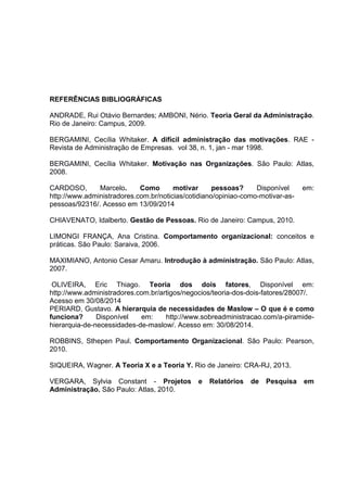 REFERÊNCIAS BIBLIOGRÁFICAS
ANDRADE, Rui Otávio Bernardes; AMBONI, Nério. Teoria Geral da Administração.
Rio de Janeiro: Campus, 2009.
BERGAMINI, Cecília Whitaker. A difícil administração das motivações. RAE -
Revista de Administração de Empresas. vol 38, n. 1, jan - mar 1998.
BERGAMINI, Cecília Whitaker. Motivação nas Organizações. São Paulo: Atlas,
2008.
CARDOSO, Marcelo. Como motivar pessoas? Disponível em:
http://www.administradores.com.br/noticias/cotidiano/opiniao-como-motivar-as-
pessoas/92316/. Acesso em 13/09/2014
CHIAVENATO, Idalberto. Gestão de Pessoas. Rio de Janeiro: Campus, 2010.
LIMONGI FRANÇA, Ana Cristina. Comportamento organizacional: conceitos e
práticas. São Paulo: Saraiva, 2006.
MAXIMIANO, Antonio Cesar Amaru. Introdução à administração. São Paulo: Atlas,
2007.
OLIVEIRA, Eric Thiago. Teoria dos dois fatores, Disponível em:
http://www.administradores.com.br/artigos/negocios/teoria-dos-dois-fatores/28007/.
Acesso em 30/08/2014
PERIARD, Gustavo. A hierarquia de necessidades de Maslow – O que é e como
funciona? Disponível em: http://www.sobreadministracao.com/a-piramide-
hierarquia-de-necessidades-de-maslow/. Acesso em: 30/08/2014.
ROBBINS, Sthepen Paul. Comportamento Organizacional. São Paulo: Pearson,
2010.
SIQUEIRA, Wagner. A Teoria X e a Teoria Y. Rio de Janeiro: CRA-RJ, 2013.
VERGARA, Sylvia Constant - Projetos e Relatórios de Pesquisa em
Administração. São Paulo: Atlas, 2010.
 