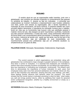RESUMO
O cenário atual em que as organizações estão inseridas, junto com a
globalização, veio contribuir em grandes mudanças no comportamento das pessoas
no ambiente de trabalho. E, quando se fala em motivação, é primordial que
colaboradores se mostrem motivados a desempenharem suas funções cotidianas
com êxito, porém nem sempre as organizações, dão a devida importância na
motivação de seus funcionários, de forma continua. O presente trabalho tem como
principal objetivo demonstrar a importância da motivação humana para o trabalho,
tendo em vista que os funcionários hoje buscam mais que satisfação pessoal e
material. Acima de tudo, eles desejam se sentir importantes e acolhidos, mostrando
que eles possuem sentimentos, e muitas das vezes, esses sentimentos influenciam
de forma direta o seu comportamento dentro da empresa. O resultado mostrou que o
ser humano, motiva-se de acordo com aquilo que ele sente, que lhe faz bem e lhe
traz retornos positivos, seja por satisfação de suas necessidades, por
reconhecimento pessoal e/ou profissional, seja por um ambiente saudável, ou
simplesmente por um gesto de afeto.
PALAVRAS CHAVE: Motivação; Necessidades; Colaboradores; Organização.
ABSTRACT
The current scenario in which organizations are embedded, along with
globalization has contributed to major changes in people's behavior in the workplace.
And when it comes to motivation, it is essential that employees are motivated to
perform their show everyday functions successfully, but not always the organizations,
give due importance in motivating your employees, continuously. The present work
aims to demonstrate the importance of human motivation to work, given that
employees today seek more than personal satisfaction and material. Above all, they
want to feel important and welcomed, showing that they have feelings, and often,
these feelings directly influence their behavior within the company. The result
showed that the human being is motivated according to what he feels , what makes
you well and brings positive returns, either by satisfying their needs for personal
and/or professional recognition, whether by a healthy environment or simply as a
gesture of affection .
KEYWORDS: Motivation; Needs; Employees; Organization.
 