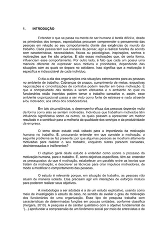 1. INTRODUÇÃO
Entender o que se passa na mente do ser humano é tarefa difícil e, desde
os primórdios dos tempos, especialistas procuram compreender o pensamento das
pessoas em relação ao seu comportamento diante das exigências do mundo do
trabalho. Cada pessoa tem sua maneira de pensar, agir e realizar tarefas de acordo
com características, necessidades, físicas ou psicológicas, inspirações, sonhos e
motivações que lhe são próprios. E são essas motivações que, de certa forma,
influenciam esse comportamento. Por outro lado, é fato que cada um possui uma
maneira diferente de expressar seus motivos e prioridades, dependendo das
situações com as quais se depara no cotidiano. Isso significa que a motivação é
especifica e indissociável de cada indivíduo.
O dia-a-dia das organizações cria situações estressantes para as pessoas
no ambiente de trabalho. Cobranças de prazos, cumprimento de metas, exaustivas
negociações e concretizações de contratos podem resultar em baixa motivação. É
que a complexidade das tarefas a serem efetuadas e o ambiente no qual os
funcionários estão inseridos podem tornar o trabalho cansativo e, assim, esse
ambiente organizacional passa a ser visto como fonte de estresse e nada atraente
e/ou motivador, aos olhos dos colaboradores.
Em tais circunstâncias, o desempenho eficaz das pessoas depende muito
da forma como elas se sentem motivadas. Indivíduos que trabalham motivados têm
influência significativa sobre os outros, os quais passam a apresentar um melhor
resultado e a contribuir para a melhoria da qualidade dos serviços e da produtividade
da empresa.
O tema deste estudo está voltado para a importância da motivação
humana no trabalho. E, procurando entender em que consiste a motivação, o
seguinte problema se faz presente: por que algumas pessoas se mostram altamente
motivadas para realizar o seu trabalho, enquanto outras parecem cansadas,
desinteressadas e indiferentes?
O objetivo geral deste estudo é entender como ocorre o processo da
motivação humana, para o trabalho. E, como objetivos específicos, têm-se: entender
os pressupostos do que é motivação; estabelecer um paralelo entre as teorias que
tratam da motivação; e descrever as técnicas para criar impulsos motivadores, de
modo a modificar o comportamento das pessoas.
O estudo é relevante porque, em situação de trabalho, as pessoas não
atuam de maneira isolada. Elas precisam agir em interações de esforços mútuos
para poderem realizar seus objetivos.
A metodologia a ser adotada é a de um estudo explicativo, usando como
meio de investigação o estudo de caso, no sentido de avaliar o grau de motivação
dos funcionários de uma organização. Esse tipo de pesquisa trabalha com
características de determinadas funções em poucas unidades, conforme classifica
(Vergara, 2010). A pesquisa é de caráter qualitativo com o objetivo fundamental de
“(...) aprofundar a compreensão de um fenômeno social por meio de entrevistas e de
 