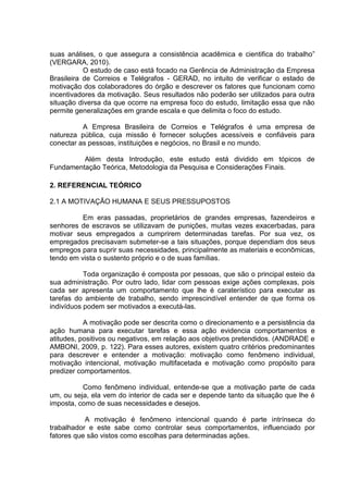 suas análises, o que assegura a consistência acadêmica e cientifica do trabalho”
(VERGARA, 2010).
O estudo de caso está focado na Gerência de Administração da Empresa
Brasileira de Correios e Telégrafos - GERAD, no intuito de verificar o estado de
motivação dos colaboradores do órgão e descrever os fatores que funcionam como
incentivadores da motivação. Seus resultados não poderão ser utilizados para outra
situação diversa da que ocorre na empresa foco do estudo, limitação essa que não
permite generalizações em grande escala e que delimita o foco do estudo.
A Empresa Brasileira de Correios e Telégrafos é uma empresa de
natureza pública, cuja missão é fornecer soluções acessíveis e confiáveis para
conectar as pessoas, instituições e negócios, no Brasil e no mundo.
Além desta Introdução, este estudo está dividido em tópicos de
Fundamentação Teórica, Metodologia da Pesquisa e Considerações Finais.
2. REFERENCIAL TEÓRICO
2.1 A MOTIVAÇÃO HUMANA E SEUS PRESSUPOSTOS
Em eras passadas, proprietários de grandes empresas, fazendeiros e
senhores de escravos se utilizavam de punições, muitas vezes exacerbadas, para
motivar seus empregados a cumprirem determinadas tarefas. Por sua vez, os
empregados precisavam submeter-se a tais situações, porque dependiam dos seus
empregos para suprir suas necessidades, principalmente as materiais e econômicas,
tendo em vista o sustento próprio e o de suas famílias.
Toda organização é composta por pessoas, que são o principal esteio da
sua administração. Por outro lado, lidar com pessoas exige ações complexas, pois
cada ser apresenta um comportamento que lhe é caraterístico para executar as
tarefas do ambiente de trabalho, sendo imprescindível entender de que forma os
indivíduos podem ser motivados a executá-las.
A motivação pode ser descrita como o direcionamento e a persistência da
ação humana para executar tarefas e essa ação evidencia comportamentos e
atitudes, positivos ou negativos, em relação aos objetivos pretendidos. (ANDRADE e
AMBONI, 2009, p. 122). Para esses autores, existem quatro critérios predominantes
para descrever e entender a motivação: motivação como fenômeno individual,
motivação intencional, motivação multifacetada e motivação como propósito para
predizer comportamentos.
Como fenômeno individual, entende-se que a motivação parte de cada
um, ou seja, ela vem do interior de cada ser e depende tanto da situação que lhe é
imposta, como de suas necessidades e desejos.
A motivação é fenômeno intencional quando é parte intrínseca do
trabalhador e este sabe como controlar seus comportamentos, influenciado por
fatores que são vistos como escolhas para determinadas ações.
 