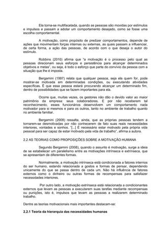 Ela torna-se multifacetada, quando as pessoas são movidas por estímulos
e impulsos e passam a adotar um comportamento desejado, como se fosse uma
escolha comportamental.
A motivação, como propósito de predizer comportamentos, depende de
ações que movimentam forças internas ou externas, as quais passam a influenciar,
de certa forma, a ação das pessoas, de acordo com o que deseja o autor do
estímulo.
Robbins (2010) afirma que “a motivação é o processo pelo qual as
pessoas direcionam seus esforços e persistência para alcançar determinados
objetivos e metas”, ou seja, é todo o esforço que parte do convívio da pessoa com a
situação que lhe é imposta.
Bergamini (1997) relata que qualquer pessoa, seja ela quem for, pode
mostrar-se motivada em determinadas condições, ou executando atividades
específicas. É que essa pessoa estará procurando alcançar um determinado fim,
dentro de possibilidades que se fazem importantes para ela.
Ocorre que, muitas vezes, os gestores não dão o devido valor ao maior
patrimônio da empresa: seus colaboradores. E por não receberem tal
reconhecimento, esses funcionários desenvolvem um comportamento nada
motivador para si mesmos e para os outros, tanto no ambiente de trabalho quanto
no ambiente familiar.
Bergamini (2008) ressalta, ainda, que as próprias pessoas tendem a
tornarem-se desmotivadas por não conhecerem de fato suas reais necessidades
interiores, vontades e sonhos. “[...] É necessário estar motivado pela própria vida
pessoal para ser capaz de estar motivado pela vida de trabalho”, afirma a autora.
2.2 AS TEORIAS COMO PROPOSIÇÕES SOBRE A MOTIVAÇÃO HUMANA
Segundo Bergamini (2008), quando o assunto é motivação, surge a ideia
de se estabelecer um paralelismo entre as motivações intrínseca e extrínseca, que
se apresentam de diferentes formas.
Normalmente, a motivação intrínseca está condicionada a fatores internos
do ser humano, estando relacionada a gostos e formas de pensar, dependendo
unicamente do que se passa dentro de cada um. Não há influência de fatores
externos como o dinheiro ou outras formas de recompensas para satisfazer
necessidades interiores.
Por outro lado, a motivação extrínseca está relacionada a condicionantes
externos que levam as pessoas a executarem suas tarefas mediante recompensas
ou punições, isto é, impulsos que levam as pessoas a realizarem determinado
trabalho.
Dentre as teorias motivacionais mais importantes destacam-se:
2.2.1 Teoria da hierarquia das necessidades humanas
 