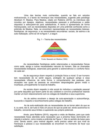 Uma das teorias mais conhecidas, quando se fala em estudos
motivacionais, é a teoria da hierarquia das necessidades, sugerida pelo psicólogo
Abraham H. Maslow. Para Maslow, citado em Robbins (2010), os indivíduos são
movidos por desejos, objetivos, necessidades pessoais e profissionais e estão
dispostos a esforçarem-se para satisfazê-los. A teoria é apresentada de forma
hierarquizada, com as necessidades dispostas em uma pirâmide conhecida como a
pirâmide de Maslow. Nela, se encontram representadas as necessidades básicas:
fisiológicas, de segurança, e as necessidades secundárias: sociais, de estima e de
auto realização, como se vê na figura 1, a seguir.
Fig. 1 – Teoria das necessidades
Fonte: Baseado em Maslow (1950)
As necessidades fisiológicas estão relacionadas a necessidades físicas
como sede, abrigo e outras necessidades naturais do homem. São as chamadas
necessidades biológicas, essenciais para garantir a sobrevivência e o conforto físico
de cada ser.
As de segurança dizem respeito à proteção física e moral. O ser humano
tem necessidade de se sentir seguro, protegido de qualquer perigo e essa
necessidade influencia, de certa forma, o comportamento das pessoas, pois
situações nas quais as pessoas se encontram desprotegidas geram medo e
incertezas, principalmente no local de trabalho.
As sociais dizem respeito à vida social do individuo e aceitação pessoal
por parte daqueles que fazem parte do seu cotidiano e convívio profissional visando
manter um bom relacionamento com os colegas de trabalhos e seus superiores.
As de estima envolvem o desejo de auto-apreciação e autoconfiança,
buscando o respeito e reconhecimento pelos colegas de trabalho.
As de auto-realização são as necessidades de se tornar além do que se
é, ou será, isto é, ser tudo e mais um pouco do que se pode ser, tendo autonomia no
trabalho, vencendo seus limites e superando seu próprio potencial.
Ainda, para Robbins (2010), segundo a visão de Maslow, para que cada
necessidade fosse atendida seria necessário que a próxima fosse dominante em
relação à anterior, como mostra a pirâmide da Figura 1, lida no sentido de baixo para
cima. Sendo assim, para motivar alguém, seria preciso saber em que nível da
hierarquia a pessoa e sua necessidade se encontram no momento de focar sua
satisfação.
 