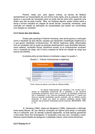 Periard, relata que, para alguns críticos, as teorias de Maslow
apresentaram as necessidades de uma forma muito rígida, pois as pessoas não são
iguais e o que pode ser necessário para um pode não ser para outro, seguindo uma
ordem que não se pode inverter. “Mas, em hipótese alguma, essas críticas sobre a
teoria a tornam obsoleta em relação às atuais teorias, causando, entretanto, certa
confusão em relação às definições de necessidades que podem ser confundidas
com desejos ou vontades”.
2.2.2 Teoria dos dois fatores
Criada pelo psicólogo Frederick Herzberg, esta teoria aponta a motivação
como o resultado de dois fatores: aqueles que despertam insatisfação (higiênicos) e
o que geram satisfação (motivacionais). Os fatores higiênicos estão relacionados
com as condições sob as quais as pessoas desempenham suas atividades laborais,
como salários, condições físicas, benefícios sociais; já os motivacionais condizem
com o conteúdo do cargo, isto é como a pessoa se sente em relação ao cargo que
exerce (OLIVEIRA).
A simetria entre os dois fatores é mostrada a seguir no quadro 1.
Quadro 1. Fatores motivacionais e higiênicos
Fonte: Autora do estudo, com base em Oliveira (2009).
As teorias desenvolvidas por Herzberg o fez concluir que o
oposto de insatisfação profissional não é satisfação, e sim nenhuma
insatisfação profissional, assim como o contrario de satisfação profissional
não é insatisfação e sim nenhuma satisfação profissional. [...] aquilo que
deixa as pessoas insatisfeitas quando ausentes, não as satisfaz quando
presentes. E aquilo que deixa as pessoas satisfeitas quando estão
presente, não as deixam insatisfeitas quando ausentes. (BERGAMINI, 1998,
p. 13).
E, Herzberg (1964), citado por Bergamini (1998), objetivando a distinção
entre esses fatores, diz que oferecer condições de higiene para atingir a motivação
não é o suficiente, pois, ao atender a fatores adjacentes, se está apenas garantindo
o bem-estar físico dos empregados. É necessário mais que isso, completa o autor:
oferecer oportunidades de assegurar a satisfação interior, entre outros benefícios.
2.2.3 Teorias X e Y
 