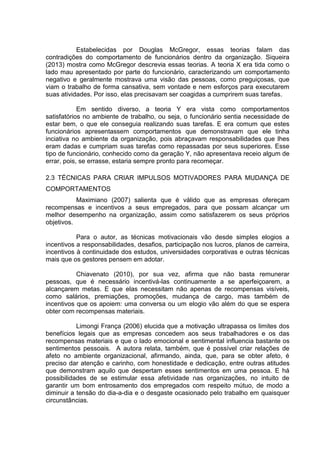 Estabelecidas por Douglas McGregor, essas teorias falam das
contradições do comportamento de funcionários dentro da organização. Siqueira
(2013) mostra como McGregor descrevia essas teorias. A teoria X era tida como o
lado mau apresentado por parte do funcionário, caracterizando um comportamento
negativo e geralmente mostrava uma visão das pessoas, como preguiçosas, que
viam o trabalho de forma cansativa, sem vontade e nem esforços para executarem
suas atividades. Por isso, elas precisavam ser coagidas a cumprirem suas tarefas.
Em sentido diverso, a teoria Y era vista como comportamentos
satisfatórios no ambiente de trabalho, ou seja, o funcionário sentia necessidade de
estar bem, o que ele conseguia realizando suas tarefas. E era comum que estes
funcionários apresentassem comportamentos que demonstravam que ele tinha
inciativa no ambiente da organização, pois abraçavam responsabilidades que lhes
eram dadas e cumpriam suas tarefas como repassadas por seus superiores. Esse
tipo de funcionário, conhecido como da geração Y, não apresentava receio algum de
errar, pois, se errasse, estaria sempre pronto para recomeçar.
2.3 TÉCNICAS PARA CRIAR IMPULSOS MOTIVADORES PARA MUDANÇA DE
COMPORTAMENTOS
Maximiano (2007) salienta que é válido que as empresas ofereçam
recompensas e incentivos a seus empregados, para que possam alcançar um
melhor desempenho na organização, assim como satisfazerem os seus próprios
objetivos.
Para o autor, as técnicas motivacionais vão desde simples elogios a
incentivos a responsabilidades, desafios, participação nos lucros, planos de carreira,
incentivos à continuidade dos estudos, universidades corporativas e outras técnicas
mais que os gestores pensem em adotar.
Chiavenato (2010), por sua vez, afirma que não basta remunerar
pessoas, que é necessário incentivá-las continuamente a se aperfeiçoarem, a
alcançarem metas. E que elas necessitam não apenas de recompensas visíveis,
como salários, premiações, promoções, mudança de cargo, mas também de
incentivos que os apoiem: uma conversa ou um elogio vão além do que se espera
obter com recompensas materiais.
Limongi França (2006) elucida que a motivação ultrapassa os limites dos
benefícios legais que as empresas concedem aos seus trabalhadores e os das
recompensas materiais e que o lado emocional e sentimental influencia bastante os
sentimentos pessoais. A autora relata, também, que é possível criar relações de
afeto no ambiente organizacional, afirmando, ainda, que, para se obter afeto, é
preciso dar atenção e carinho, com honestidade e dedicação, entre outras atitudes
que demonstram aquilo que despertam esses sentimentos em uma pessoa. E há
possibilidades de se estimular essa afetividade nas organizações, no intuito de
garantir um bom entrosamento dos empregados com respeito mútuo, de modo a
diminuir a tensão do dia-a-dia e o desgaste ocasionado pelo trabalho em quaisquer
circunstâncias.
 