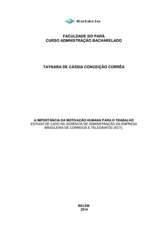 FACULDADE DO PARÁ
CURSO ADMNISTRAÇÃO BACHARELADO
TAYNARA DE CÁSSIA CONCEIÇÃO CORRÊA
A IMPORTÂNCIA DA MOTIVAÇÃO HUMANA PARA O TRABALHO
ESTUDO DE CASO NA GERÊNCIA DE ADMINSTRAÇÃO DA EMPRESA
BRASILEIRA DE CORREIOS E TELÉGRAFOS (ECT).
BELÉM
2014
 