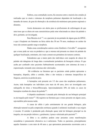 10 
Embora, essa contradição ocorra, há consenso entre a maioria dos estudos já 
realizados que os sinais e sintomas da neoplasia pulmonar dependem da localização e do 
tamanho do tumor, do grau de obstrução e da existência de metástases para pontos regionais e 
distantes. 
Assim destacamos um alerta para os profissionais de enfermagem de que 
uma tosse que se altera em suas características pode estar relacionada ao câncer do pulmão e 
deve, portanto, ser investigada. 
Para Moreira et.al (12), se o paciente já era portador de algum grau de DPOC, 
o que é freqüente em fumantes na faixa etária dos 50 aos 70 anos, mudanças no caráter da 
tosse são comuns quando surge a neoplasia. 
Dadas essas considerações autores como Zamboni e Carvalho(27), asseguram 
que a tosse pode ser seca ou produtiva e que a mesma está presente no câncer do pulmão de 
qualquer localização, entretanto, ela é mais comum nos portadores de tumores centrais. 
Entendemos que a maior parte dos indivíduos com suspeita de câncer do 
pulmão são tabagistas de longa data e normalmente portadores de bronquite crônica. O que 
acaba por confundir estes pacientes habitualmente acostumados com sintomas de tosse e 
expectoração, tornando estes sintomas não valorizados. 
Há evidências na literatura que os pacientes ainda podem apresentar a 
hemoptise, dispnéia, sibilo e estridor, febre e dor torácica e sintomas inespecíficos de 
fraqueza, anorexia ou perda de peso. 
A hemoptise está presente em 1/3 dos casos das neoplasias pulmonares. 
Assim, toda hemoptise em indivíduos com mais de 40 anos, deve ser investigada com 
radiografia do tórax e broncofibroscopia. Aproximadamente 20% de todos os casos de 
hemoptise resultam do câncer do pulmão(27). 
A dispnéia usualmente é causada pela obstrução de um brônquio principal 
ou da traquéia pelo tumor(27). Há registros na literatura que o ronco presente em alguns casos, 
seja também pela mesma razão. 
A causa do sibilo é pelo estreitamento de um grande brônquio, pela 
obstrução tumoral ou pela compressão extrínseca quando é unilateral, localizado e sua origem 
é recente. O estridor é produzido pela obstrução quase total do brônquio principal ou da 
traquéia, em sua porção inferior e, geralmente, é pouco valorizado pelo paciente(27). 
A febre e os calafrios podem estar presentes como manifestações 
secundárias à pneumonite obstrutiva ou à atelectasia. Todos os pacientes, principalmente 
aqueles fumantes e com mais de 40 anos e, que apresentem pneumonias recorrentes com a 
 