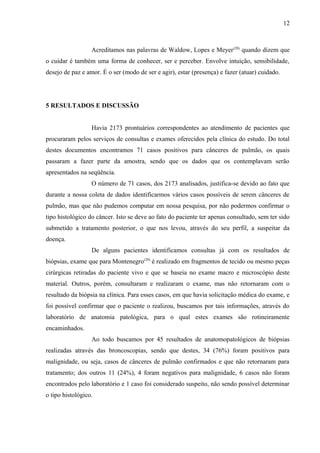 12 
Acreditamos nas palavras de Waldow, Lopes e Meyer(28) quando dizem que 
o cuidar é também uma forma de conhecer, ser e perceber. Envolve intuição, sensibilidade, 
desejo de paz e amor. É o ser (modo de ser e agir), estar (presença) e fazer (atuar) cuidado. 
5 RESULTADOS E DISCUSSÃO 
Havia 2173 prontuários correspondentes ao atendimento de pacientes que 
procuraram pelos serviços de consultas e exames oferecidos pela clínica do estudo. Do total 
destes documentos encontramos 71 casos positivos para cânceres de pulmão, os quais 
passaram a fazer parte da amostra, sendo que os dados que os contemplavam serão 
apresentados na seqüência. 
O número de 71 casos, dos 2173 analisados, justifica-se devido ao fato que 
durante a nossa coleta de dados identificarmos vários casos possíveis de serem cânceres de 
pulmão, mas que não pudemos computar em nossa pesquisa, por não podermos confirmar o 
tipo histológico do câncer. Isto se deve ao fato do paciente ter apenas consultado, sem ter sido 
submetido a tratamento posterior, o que nos levou, através do seu perfil, a suspeitar da 
doença. 
De alguns pacientes identificamos consultas já com os resultados de 
biópsias, exame que para Montenegro(29) é realizado em fragmentos de tecido ou mesmo peças 
cirúrgicas retiradas do paciente vivo e que se baseia no exame macro e microscópio deste 
material. Outros, porém, consultaram e realizaram o exame, mas não retornaram com o 
resultado da biópsia na clínica. Para esses casos, em que havia solicitação médica do exame, e 
foi possível confirmar que o paciente o realizou, buscamos por tais informações, através do 
laboratório de anatomia patológica, para o qual estes exames são rotineiramente 
encaminhados. 
Ao todo buscamos por 45 resultados de anatomopatológicos de biópsias 
realizadas através das broncoscopias, sendo que destes, 34 (76%) foram positivos para 
malignidade, ou seja, casos de cânceres de pulmão confirmados e que não retornaram para 
tratamento; dos outros 11 (24%), 4 foram negativos para malignidade, 6 casos não foram 
encontrados pelo laboratório e 1 caso foi considerado suspeito, não sendo possível determinar 
o tipo histológico. 
 