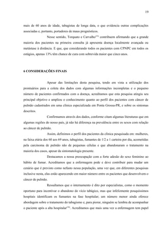 19 
mais de 60 anos de idade, tabagistas de longa data, o que evidencia outras complicações 
associadas e, portanto, portadores de maus prognósticos. 
Nesse sentido, Torquato e Carvalho(33) contribuem afirmando que a grande 
maioria dos pacientes na primeira consulta já apresenta doença localmente avançada ou 
metástase à distância. E que, que considerando todos os pacientes com CPNPC em todos os 
estágios, apenas 13% têm chance de cura com sobrevida maior que cinco anos. 
6 CONSIDERAÇÕES FINAIS 
Apesar das limitações desta pesquisa, tendo em vista a utilização dos 
prontuários para a coleta dos dados com algumas informações incompletas e o pequeno 
número de pacientes confirmados com a doença, acreditamos que esta pesquisa atingiu seu 
principal objetivo e ampliou o conhecimento quanto ao perfil dos pacientes com câncer de 
pulmão cadastrados em uma clínica especializada em Ponta Grossa-PR, e sobre os sintomas 
descritos. 
Confirmamos através dos dados, conforme citam algumas literaturas que em 
algumas regiões do nosso país, já não há diferença na prevalência entre os sexos com relação 
ao câncer de pulmão. 
Assim, definimos o perfil dos pacientes da clínica pesquisada em: mulheres, 
na faixa etária dos 60 aos 69 anos, tabagistas, fumantes de 1/2 a 1 carteira por dia, acometidas 
pela carcinoma de pulmão não de pequenas células e que abandonaram o tratamento na 
maioria dos casos, apesar da sintomatologia presente. 
Destacamos a nossa preocupação com a forte adesão do sexo feminino ao 
hábito de fumar. Acreditamos que a enfermagem pode e deve contribuir para mudar um 
cenário que é previsto como nefasto nessa população, uma vez que, em diferentes pesquisas 
inclusive nesta, elas estão aparecendo em maior número entre os pacientes que desenvolvem o 
câncer de pulmão. 
Ressaltamos que o internamento é dito por especialistas, como o momento 
oportuno para incentivar o abandono do vício tabágico, mas que infelizmente pouquíssimos 
hospitais identificam os fumantes na fase hospitalar; um número menor ainda oferece 
abordagem sobre o tratamento do tabagismo e, para piorar, ninguém se lembra de acompanhar 
o paciente após a alta hospitalar(34). Acreditamos que mais uma vez a enfermagem tem papel 
 
