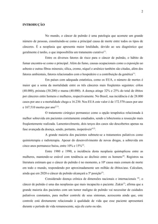 INTRODUÇÃO 
2 
No mundo, o câncer de pulmão é uma patologia que acomete um grande 
número de pessoas, constituindo-se como a principal causa de morte entre todos os tipos de 
cânceres. É a neoplasia que apresenta maior letalidade, devido ao seu diagnóstico que 
geralmente é tardio, o que impossibilita um tratamento curativo(1). 
Entre os diversos fatores de risco para o câncer de pulmão, o hábito de 
fumar encontra-se como o principal. Além do fumo, causas ocupacionais como a exposição ao 
asbesto e outras fibras minerais; sílica, cromo, níquel e arsênico também são citadas, além dos 
fatores ambientais, fatores relacionados com o hospedeiro e a contribuição da genética(1). 
Em países com adequada estatística, como os EUA, o número de mortes é 
maior que a soma da mortalidade entre os três cânceres mais freqüentes seguintes: cólon 
(48.000), próstata (30.200) e mama (40.000). A doença atinge 32% e 25% do total de óbitos 
por cânceres entre homens e mulheres, respectivamente. No Brasil, sua incidência é de 28.000 
casos por ano e a mortalidade chega a 16.230. Nos EUA este valor é de 172.570 casos por ano 
e 167.510 mortes por ano(2,3). 
O tratamento cirúrgico permanece como a opção terapêutica relacionada à 
melhor sobrevida em pacientes corretamente estadiados, sendo a lobectomia a ressecção mais 
freqüentemente realizada. Lamentavelmente, dois terços dos casos são descobertos apenas na 
fase avançada da doença, sendo, portanto, inoperáveis(4,2). 
A grande maioria dos pacientes submete-se a tratamentos paliativos como 
quimioterapia e radioterapia. Apesar do desenvolvimento de novas drogas, a sobrevida em 
cinco anos permanece baixa, entre 10% e 15%(2). 
Entre 1980 e 1990, a incidência desta neoplasia quintuplicou entre as 
mulheres, mantendo-se estável com tendência ao declínio entre os homens(4). Registros na 
literatura estimam que o câncer do pulmão é no momento, a 10ª causa mais comum de morte 
em todo o mundo, respondendo por aproximadamente um milhão de óbitos/ano. Calculam, 
ainda que em 2020 o câncer de pulmão alcançará a 5ª posição(5). 
Considerado doença crônica de dimensões nacionais e internacionais (6), o 
câncer de pulmão é uma das neoplasias que mais incapacita o paciente. Zukin(7), afirma que a 
grande maioria dos pacientes com um tumor maligno de pulmão vai necessitar de cuidados 
paliativos constantes, para melhor controle de seus sintomas, acrescenta ainda que, este 
controle está diretamente relacionado à qualidade de vida que esse paciente apresentará 
durante o período de vida remanescente, seja ele curto ou não. 
 