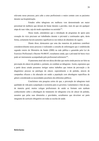 relevante nesse processo, pois cabe a estes profissionais o maior contato com os pacientes 
durante sua hospitalização. 
Estudos sobre tabagismo em mulheres vem demonstrando um maior 
percentual de mulheres que deixam de fumar durante a gravidez, mais do que em qualquer 
etapa de suas vidas, seja de modo espontâneo ou assistido(35). 
Desse modo, entendemos que a introdução de programas de apoio para 
cessação do vício precisam ser trabalhados durante o pré-natal e continuados após, desta 
forma, certamente haverá aumentos significativos nos índices de abandono do cigarro. 
Diante disso, destacamos que uma das maneiras de podermos contribuir 
consideravelmente nesse processo é realizando a consulta de enfermagem que é estabelecida 
segundo roteiro do Ministério da Saúde (2000) na rede pública e garantida pela Lei do 
Exercício Profissional e Decreto 94.406/87, ressaltamos ainda, que o pré-natal de baixo risco 
pode ser inteiramente acompanhado pelo profissional enfermeiro(36). 
O panorama atual não nos deixa dúvidas que muito ainda precisa ser feito na 
prevenção do câncer do pulmão e, portanto, no combate ao tabagismo. Assim, esperamos que 
a partir desse estudo possamos instigar outros trabalhos que tratem da prevenção e do 
diagnóstico precoce na patologia do câncer, especialmente o de pulmão, através de 
campanhas eficazes e da educação em saúde a população com abordagens específicas de 
gênero considerando as necessidades peculiares dos diferentes públicos. 
Concluímos esta pesquisa certos de que, a prevenção do tabagismo trará 
qualidade de vida para a população e economia para os governos. Lamentamos o fato de que, 
de maneira geral, muitos colegas profissionais de saúde se formam sem nenhum 
conhecimento sobre a abordagem do tratamento do tabagismo e/ou do câncer do pulmão, 
assuntos que pelas suas dimensões e gravidades, acreditamos que deveriam ser parte 
integrante do currículo obrigatório em todas as escolas de saúde. 
Referências 
20 
 