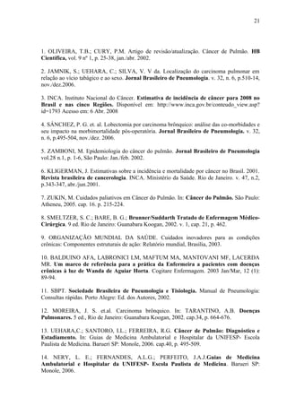 21 
1. OLIVEIRA, T.B.; CURY, P.M. Artigo de revisão/atualização. Câncer de Pulmão. HB 
Científica, vol. 9 nº 1, p. 25-38, jan./abr. 2002. 
2. JAMNIK, S.; UEHARA, C.; SILVA, V. V da. Localização do carcinoma pulmonar em 
relação ao vício tabágico e ao sexo. Jornal Brasileiro de Pneumologia. v. 32, n. 6, p.510-14, 
nov./dez.2006. 
3. INCA. Instituto Nacional do Câncer. Estimativa de incidência de câncer para 2008 no 
Brasil e nas cinco Regiões. Disponível em: http://www.inca.gov.br/conteudo_view.asp? 
id=1793 Acesso em: 6 Abr. 2008 
4. SÁNCHEZ, P. G. et. al. Lobectomia por carcinoma brônquico: análise das co-morbidades e 
seu impacto na morbimortalidade pós-operatória. Jornal Brasileiro de Pneumologia. v. 32, 
n. 6, p.495-504, nov./dez. 2006. 
5. ZAMBONI, M. Epidemiologia do câncer do pulmão. Jornal Brasileiro de Pneumologia 
vol.28 n.1, p. 1-6, São Paulo: Jan./feb. 2002. 
6. KLIGERMAN, J. Estimativas sobre a incidência e mortalidade por câncer no Brasil. 2001. 
Revista brasileira de cancerologia. INCA. Ministério da Saúde. Rio de Janeiro. v. 47, n.2, 
p.343-347, abr./jun.2001. 
7. ZUKIN, M. Cuidados paliativos em Câncer do Pulmão. In: Câncer do Pulmão. São Paulo: 
Atheneu, 2005. cap. 16. p. 215-224. 
8. SMELTZER, S. C.; BARE, B. G.; Brunner/Suddarth Tratado de Enfermagem Médico- 
Cirúrgica. 9 ed. Rio de Janeiro: Guanabara Koogan, 2002. v. 1, cap. 21, p. 462. 
9. ORGANIZAÇÃO MUNDIAL DA SAÚDE. Cuidados inovadores para as condições 
crônicas: Componentes estruturais de ação: Relatório mundial, Brasília, 2003. 
10. BALDUINO AFA, LABRONICI LM, MAFTUM MA, MANTOVANI MF, LACERDA 
MR. Um marco de referência para a prática da Enfermeira a pacientes com doenças 
crônicas à luz de Wanda de Aguiar Horta. Cogitare Enfermagem. 2003 Jan/Mar, 12 (1): 
89-94. 
11. SBPT. Sociedade Brasileira de Pneumologia e Tisiologia. Manual de Pneumologia: 
Consultas rápidas. Porto Alegre: Ed. dos Autores, 2002. 
12. MOREIRA, J. S. et.al. Carcinoma brônquico. In: TARANTINO, A.B. Doenças 
Pulmonares. 5 ed., Rio de Janeiro: Guanabara Koogan, 2002. cap.34, p. 664-676. 
13. UEHARA,C.; SANTORO, I.L.; FERREIRA, R.G. Câncer de Pulmão: Diagnóstico e 
Estadiamento. In: Guias de Medicina Ambulatorial e Hospitalar da UNIFESP- Escola 
Paulista de Medicina. Barueri SP: Monole, 2006. cap.40, p. 495-509. 
14. NERY, L. E.; FERNANDES, A.L.G.; PERFEITO, J.A.J.Guias de Medicina 
Ambulatorial e Hospitalar da UNIFESP- Escola Paulista de Medicina. Barueri SP: 
Monole, 2006. 
 