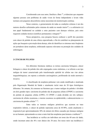 3 
Corroborando com esse autor, Smeltzer e Bare (8), evidenciam que enquanto 
algumas pessoas com problemas de saúde vivem de forma independente e levam vidas 
normais com pequenos desconfortos outras necessitam de monitorização contínua. 
Nesse contexto, o gerenciamento de todas as condições crônicas é um dos 
maiores desafios enfrentados pelos sistemas de saúde no mundo inteiro(9), e a enfermeira (o) 
tem papel fundamental no cuidado a estes pacientes com doenças crônicas, pois estes 
requerem cuidados técnico-científicos permanentes e integrais(10). 
Nessa perspectiva, essa pesquisa buscou conhecer o perfil dos pacientes 
com câncer de pulmão de uma clínica especializada, a fim de contribuir no planejamento de 
ações que busquem a prevenção desta doença, além de identificar os sintomas mais freqüentes 
em portadores desta neoplasia, enfatizando aspectos relevantes na prestação dos cuidados de 
enfermagem. 
2 CÂNCER DE PULMÃO 
Em diferentes literaturas médicas os termos carcinoma brônquico, câncer 
brônquico e câncer de pulmão têm sido empregados como sinônimos, e se referem a um tipo 
maligno de tumor caracterizado pela transformação epitelial de células nas vias aéreas 
traqueobrônquicas, em reposta a estímulos carcinogênicos, proliferando de modo anormal e 
invasivo. 
A classificação da neoplasia pulmonar vem sendo modificada e atualizada 
pela Organização Mundial de Saúde e atualmente inclui mais de 20 tipos histológicos 
diferentes. No entanto, há consenso na literatura que o tumor maligno de pulmão é dividido 
em dois grandes tipos: carcinoma de pulmão não de pequenas células (CPNPC) e carcinoma 
de pulmão de pequenas células (CPPC). O CPNPC é ainda dividido em três subtipos: 
carcinoma de células escamosas, o mesmo escamoso ou epidermóide; o adenocarcinoma e o 
carcinoma de grandes células(11,12). 
Entre todos os tumores malignos primitivos que ocorrem no trato 
respiratório inferior, o câncer de pulmão representa cerca de 85-90%, sendo atualmente o 
responsável por aproximadamente 30% do número de óbitos causados por doenças malignas 
no ser humano, apresentando-se como a mais letal das neoplasias para homens e mulheres(12). 
Sua incidência se verifica em indivíduos em torno dos 60 anos de idade, 
sendo incomum antes dos 40 e raro abaixo dos 30 anos. Em nosso meio sua incidência é 
 