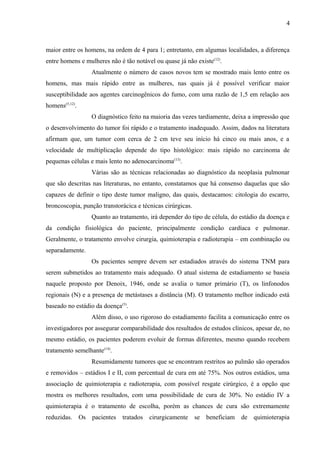 4 
maior entre os homens, na ordem de 4 para 1; entretanto, em algumas localidades, a diferença 
entre homens e mulheres não é tão notável ou quase já não existe(12). 
Atualmente o número de casos novos tem se mostrado mais lento entre os 
homens, mas mais rápido entre as mulheres, nas quais já é possível verificar maior 
susceptibilidade aos agentes carcinogênicos do fumo, com uma razão de 1,5 em relação aos 
homens(5,12). 
O diagnóstico feito na maioria das vezes tardiamente, deixa a impressão que 
o desenvolvimento do tumor foi rápido e o tratamento inadequado. Assim, dados na literatura 
afirmam que, um tumor com cerca de 2 cm teve seu início há cinco ou mais anos, e a 
velocidade de multiplicação depende do tipo histológico: mais rápido no carcinoma de 
pequenas células e mais lento no adenocarcinoma(13). 
Várias são as técnicas relacionadas ao diagnóstico da neoplasia pulmonar 
que são descritas nas literaturas, no entanto, constatamos que há consenso daquelas que são 
capazes de definir o tipo deste tumor maligno, das quais, destacamos: citologia do escarro, 
broncoscopia, punção transtorácica e técnicas cirúrgicas. 
Quanto ao tratamento, irá depender do tipo de célula, do estádio da doença e 
da condição fisiológica do paciente, principalmente condição cardíaca e pulmonar. 
Geralmente, o tratamento envolve cirurgia, quimioterapia e radioterapia – em combinação ou 
separadamente. 
Os pacientes sempre devem ser estadiados através do sistema TNM para 
serem submetidos ao tratamento mais adequado. O atual sistema de estadiamento se baseia 
naquele proposto por Denoix, 1946, onde se avalia o tumor primário (T), os linfonodos 
regionais (N) e a presença de metástases a distância (M). O tratamento melhor indicado está 
baseado no estádio da doença(5). 
Além disso, o uso rigoroso do estadiamento facilita a comunicação entre os 
investigadores por assegurar comparabilidade dos resultados de estudos clínicos, apesar de, no 
mesmo estádio, os pacientes poderem evoluir de formas diferentes, mesmo quando recebem 
tratamento semelhante(14). 
Resumidamente tumores que se encontram restritos ao pulmão são operados 
e removidos – estádios I e II, com percentual de cura em até 75%. Nos outros estádios, uma 
associação de quimioterapia e radioterapia, com possível resgate cirúrgico, é a opção que 
mostra os melhores resultados, com uma possibilidade de cura de 30%. No estádio IV a 
quimioterapia é o tratamento de escolha, porém as chances de cura são extremamente 
reduzidas. Os pacientes tratados cirurgicamente se beneficiam de quimioterapia 
 