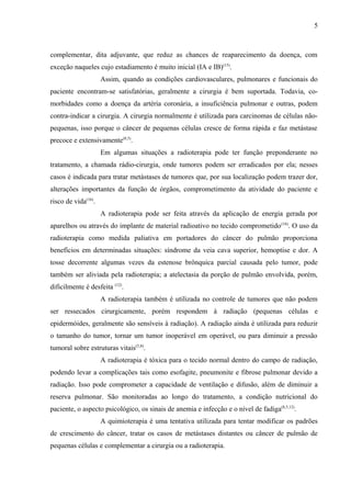 5 
complementar, dita adjuvante, que reduz as chances de reaparecimento da doença, com 
exceção naqueles cujo estadiamento é muito inicial (IA e IB)(15). 
Assim, quando as condições cardiovasculares, pulmonares e funcionais do 
paciente encontram-se satisfatórias, geralmente a cirurgia é bem suportada. Todavia, co-morbidades 
como a doença da artéria coronária, a insuficiência pulmonar e outras, podem 
contra-indicar a cirurgia. A cirurgia normalmente é utilizada para carcinomas de células não-pequenas, 
isso porque o câncer de pequenas células cresce de forma rápida e faz metástase 
precoce e extensivamente(8,5). 
Em algumas situações a radioterapia pode ter função preponderante no 
tratamento, a chamada rádio-cirurgia, onde tumores podem ser erradicados por ela; nesses 
casos é indicada para tratar metástases de tumores que, por sua localização podem trazer dor, 
alterações importantes da função de órgãos, comprometimento da atividade do paciente e 
risco de vida(16). 
A radioterapia pode ser feita através da aplicação de energia gerada por 
aparelhos ou através do implante de material radioativo no tecido comprometido(16). O uso da 
radioterapia como medida paliativa em portadores do câncer do pulmão proporciona 
benefícios em determinadas situações: síndrome da veia cava superior, hemoptise e dor. A 
tosse decorrente algumas vezes da estenose brônquica parcial causada pelo tumor, pode 
também ser aliviada pela radioterapia; a atelectasia da porção de pulmão envolvida, porém, 
dificilmente é desfeita (12). 
A radioterapia também é utilizada no controle de tumores que não podem 
ser ressecados cirurgicamente, porém respondem à radiação (pequenas células e 
epidermóides, geralmente são sensíveis à radiação). A radiação ainda é utilizada para reduzir 
o tamanho do tumor, tornar um tumor inoperável em operável, ou para diminuir a pressão 
tumoral sobre estruturas vitais(5,8). 
A radioterapia é tóxica para o tecido normal dentro do campo de radiação, 
podendo levar a complicações tais como esofagite, pneumonite e fibrose pulmonar devido a 
radiação. Isso pode comprometer a capacidade de ventilação e difusão, além de diminuir a 
reserva pulmonar. São monitoradas ao longo do tratamento, a condição nutricional do 
paciente, o aspecto psicológico, os sinais de anemia e infecção e o nível de fadiga(8,5,12). 
A quimioterapia é uma tentativa utilizada para tentar modificar os padrões 
de crescimento do câncer, tratar os casos de metástases distantes ou câncer de pulmão de 
pequenas células e complementar a cirurgia ou a radioterapia. 
 