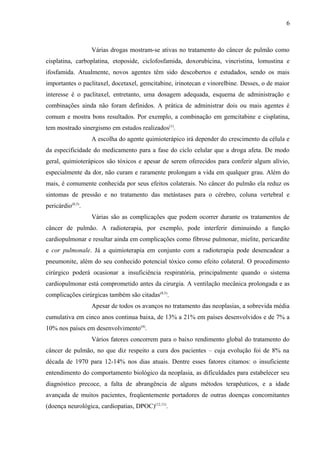 6 
Várias drogas mostram-se ativas no tratamento do câncer de pulmão como 
cisplatina, carboplatina, etoposide, ciclofosfamida, doxorubicina, vincristina, lomustina e 
ifosfamida. Atualmente, novos agentes têm sido descobertos e estudados, sendo os mais 
importantes o paclitaxel, docetaxel, gemcitabine, irinotecan e vinorelbine. Desses, o de maior 
interesse é o paclitaxel, entretanto, uma dosagem adequada, esquema de administração e 
combinações ainda não foram definidos. A prática de administrar dois ou mais agentes é 
comum e mostra bons resultados. Por exemplo, a combinação em gemcitabine e cisplatina, 
tem mostrado sinergismo em estudos realizados(1). 
A escolha do agente quimioterápico irá depender do crescimento da célula e 
da especificidade do medicamento para a fase do ciclo celular que a droga afeta. De modo 
geral, quimioterápicos são tóxicos e apesar de serem oferecidos para conferir algum alívio, 
especialmente da dor, não curam e raramente prolongam a vida em qualquer grau. Além do 
mais, é comumente conhecida por seus efeitos colaterais. No câncer do pulmão ela reduz os 
sintomas de pressão e no tratamento das metástases para o cérebro, coluna vertebral e 
pericárdio(8,5). 
Várias são as complicações que podem ocorrer durante os tratamentos de 
câncer de pulmão. A radioterapia, por exemplo, pode interferir diminuindo a função 
cardiopulmonar e resultar ainda em complicações como fibrose pulmonar, mielite, pericardite 
e cor pulmonale. Já a quimioterapia em conjunto com a radioterapia pode desencadear a 
pneumonite, além do seu conhecido potencial tóxico como efeito colateral. O procedimento 
cirúrgico poderá ocasionar a insuficiência respiratória, principalmente quando o sistema 
cardiopulmonar está comprometido antes da cirurgia. A ventilação mecânica prolongada e as 
complicações cirúrgicas também são citadas(8,5). 
Apesar de todos os avanços no tratamento das neoplasias, a sobrevida média 
cumulativa em cinco anos continua baixa, de 13% a 21% em países desenvolvidos e de 7% a 
10% nos países em desenvolvimento(4). 
Vários fatores concorrem para o baixo rendimento global do tratamento do 
câncer de pulmão, no que diz respeito a cura dos pacientes – cuja evolução foi de 8% na 
década de 1970 para 12-14% nos dias atuais. Dentre esses fatores citamos: o insuficiente 
entendimento do comportamento biológico da neoplasia, as dificuldades para estabelecer seu 
diagnóstico precoce, a falta de abrangência de alguns métodos terapêuticos, e a idade 
avançada de muitos pacientes, freqüentemente portadores de outras doenças concomitantes 
(doença neurológica, cardiopatias, DPOC)(12,11). 
 