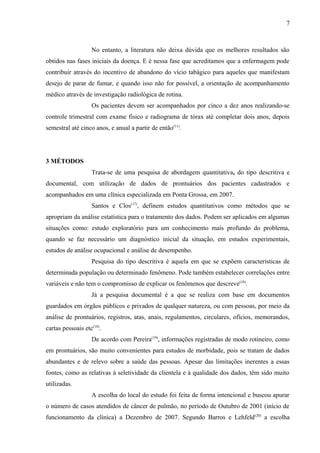 7 
No entanto, a literatura não deixa dúvida que os melhores resultados são 
obtidos nas fases iniciais da doença. E é nessa fase que acreditamos que a enfermagem pode 
contribuir através do incentivo de abandono do vício tabágico para aqueles que manifestam 
desejo de parar de fumar, e quando isso não for possível, a orientação de acompanhamento 
médico através de investigação radiológica de rotina. 
Os pacientes devem ser acompanhados por cinco a dez anos realizando-se 
controle trimestral com exame físico e radiograma de tórax até completar dois anos, depois 
semestral até cinco anos, e anual a partir de então(11). 
3 MÉTODOS 
Trata-se de uma pesquisa de abordagem quantitativa, do tipo descritiva e 
documental, com utilização de dados de prontuários dos pacientes cadastrados e 
acompanhados em uma clínica especializada em Ponta Grossa, em 2007. 
Santos e Clos(17), definem estudos quantitativos como métodos que se 
apropriam da análise estatística para o tratamento dos dados. Podem ser aplicados em algumas 
situações como: estudo exploratório para um conhecimento mais profundo do problema, 
quando se faz necessário um diagnóstico inicial da situação, em estudos experimentais, 
estudos de análise ocupacional e análise de desempenho. 
Pesquisa do tipo descritiva é aquela em que se expõem características de 
determinada população ou determinado fenômeno. Pode também estabelecer correlações entre 
variáveis e não tem o compromisso de explicar os fenômenos que descreve(18). 
Já a pesquisa documental é a que se realiza com base em documentos 
guardados em órgãos públicos e privados de qualquer natureza, ou com pessoas, por meio da 
análise de prontuários, registros, atas, anais, regulamentos, circulares, ofícios, memorandos, 
cartas pessoais etc(18). 
De acordo com Pereira(19), informações registradas de modo rotineiro, como 
em prontuários, são muito convenientes para estudos de morbidade, pois se tratam de dados 
abundantes e de relevo sobre a saúde das pessoas. Apesar das limitações inerentes a essas 
fontes, como as relativas à seletividade da clientela e à qualidade dos dados, têm sido muito 
utilizadas. 
A escolha do local do estudo foi feita de forma intencional e buscou apurar 
o número de casos atendidos de câncer de pulmão, no período de Outubro de 2001 (início de 
funcionamento da clínica) a Dezembro de 2007. Segundo Barros e Lehfeld(20) a escolha 
 