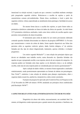 8 
intencional ou seleção racional, é aquela em que a amostra é escolhida mediante estratégia 
pelo pesquisador seguindo critérios. Relaciona-se a escolha de sujeitos a partir de 
características comuns pré-estabelecidas. Diante disso, escolhemos o local a partir dos 
seguintes critérios: clínica especializada ao atendimento desta patologia e facilidade de acesso 
aos dados. 
Da mesma forma deu-se a escolha dos sujeitos, os quais foram todos os 
prontuários eletrônicos cadastrados no banco de dados da clínica em questão. Ao todo foram 
2173 prontuários eletrônicos analisados, tendo como único critério de escolha aqueles cujos 
pacientes eram portadores de câncer de pulmão. 
O instrumento para coleta de dados foi um roteiro previamente elaborado 
contendo questões fechadas direcionadas aos objetivos da pesquisa (APÊNDICE 1). Os itens 
que caracterizaram o roteiro da coleta de dados, foram aqueles disponíveis nas fichas dos 
pacientes sobre as seguintes variáveis: gênero, idade, história tabágica, n.º de carteiras 
fumadas por dia, tipo de câncer diagnosticado, tratamento, queixas referidas e evolução/ 
prognóstico. 
Um roteiro segundo Michaelis(21), é uma relação dos principais tópicos que 
devem ser abordados num trabalho escrito, numa discussão etc. Questões fechadas são 
aquelas em que o pesquisado escolhe a sua resposta, através de um conjunto de categorias. As 
respostas podem ser limitadas entre duas opções: as de alternativa única e as de múltipla 
escolha, onde mais de uma resposta pode ser considerada para um mesmo questionamento(22). 
Após a seleção de dados válidos, os mesmos foram organizados e analisados 
estatisticamente, sendo posteriormente apresentados no formato de tabelas em porcentagens. 
Para Triola(23), estatística é uma coleção de métodos para planejar experimentos, obter e 
organizar dados resumi-los, analisá-los, interpretá-los e deles extrair conclusões. 
O projeto de pesquisa foi aprovado pelo Comitê de Ética em Pesquisa no dia 
27 de Novembro de 2008 sob número 105/08, atendendo aos princípios éticos estabelecidos 
pela Resolução 196/96(24). 
4 ASPECTOS RELEVANTES PARA ENFERMAGEM EM CÂNCER DE PULMÃO 
Diagnóstico de câncer não indica, necessariamente, um resultado fatal. No 
entanto, tal diagnóstico ainda representa para a grande maioria dos pacientes e familiares um 
 