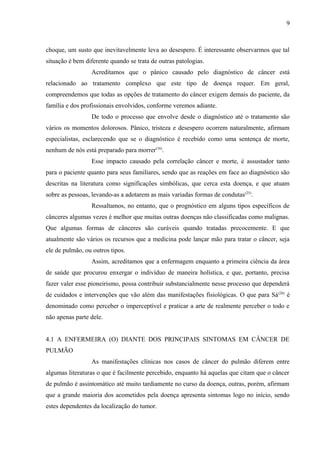 9 
choque, um susto que inevitavelmente leva ao desespero. É interessante observarmos que tal 
situação é bem diferente quando se trata de outras patologias. 
Acreditamos que o pânico causado pelo diagnóstico de câncer está 
relacionado ao tratamento complexo que este tipo de doença requer. Em geral, 
compreendemos que todas as opções de tratamento do câncer exigem demais do paciente, da 
família e dos profissionais envolvidos, conforme veremos adiante. 
De todo o processo que envolve desde o diagnóstico até o tratamento são 
vários os momentos dolorosos. Pânico, tristeza e desespero ocorrem naturalmente, afirmam 
especialistas, esclarecendo que se o diagnóstico é recebido como uma sentença de morte, 
nenhum de nós está preparado para morrer(16). 
Esse impacto causado pela correlação câncer e morte, é assustador tanto 
para o paciente quanto para seus familiares, sendo que as reações em face ao diagnóstico são 
descritas na literatura como significações simbólicas, que cerca esta doença, e que atuam 
sobre as pessoas, levando-as a adotarem as mais variadas formas de condutas(25). 
Ressaltamos, no entanto, que o prognóstico em alguns tipos específicos de 
cânceres algumas vezes é melhor que muitas outras doenças não classificadas como malignas. 
Que algumas formas de cânceres são curáveis quando tratadas precocemente. E que 
atualmente são vários os recursos que a medicina pode lançar mão para tratar o câncer, seja 
ele de pulmão, ou outros tipos. 
Assim, acreditamos que a enfermagem enquanto a primeira ciência da área 
de saúde que procurou enxergar o indivíduo de maneira holística, e que, portanto, precisa 
fazer valer esse pioneirismo, possa contribuir substancialmente nesse processo que dependerá 
de cuidados e intervenções que vão além das manifestações fisiológicas. O que para Sá(26) é 
denominado como perceber o imperceptível e praticar a arte de realmente perceber o todo e 
não apenas parte dele. 
4.1 A ENFERMEIRA (O) DIANTE DOS PRINCIPAIS SINTOMAS EM CÂNCER DE 
PULMÃO 
As manifestações clínicas nos casos de câncer do pulmão diferem entre 
algumas literaturas o que é facilmente percebido, enquanto há aquelas que citam que o câncer 
de pulmão é assintomático até muito tardiamente no curso da doença, outras, porém, afirmam 
que a grande maioria dos acometidos pela doença apresenta sintomas logo no início, sendo 
estes dependentes da localização do tumor. 
 