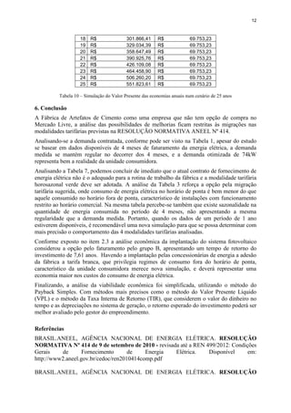 12
18 R$ 301.866,41 R$ 69.753,23
19 R$ 329.034,39 R$ 69.753,23
20 R$ 358.647,49 R$ 69.753,23
21 R$ 390.925,76 R$ 69.753,23
22 R$ 426.109,08 R$ 69.753,23
23 R$ 464.458,90 R$ 69.753,23
24 R$ 506.260,20 R$ 69.753,23
25 R$ 551.823,61 R$ 69.753,23
Tabela 10 – Simulação do Valor Presente das economias anuais num cenário de 25 anos
6. Conclusão
A Fábrica de Artefatos de Cimento como uma empresa que não tem opção de compra no
Mercado Livre, a análise das possibilidades de melhorias ficam restritas às migrações nas
modalidades tarifárias previstas na RESOLUÇÃO NORMATIVA ANEEL Nº 414.
Analisando-se a demanda contratada, conforme pode ser visto na Tabela 1, apesar do estudo
se basear em dados disponíveis de 4 meses de faturamento da energia elétrica, a demanda
medida se mantém regular no decorrer dos 4 meses, e a demanda otimizada de 74kW
representa bem a realidade da unidade consumidora.
Analisando a Tabela 7, podemos concluir de imediato que o atual contrato de fornecimento de
energia elétrica não é o adequado para a rotina de trabalho da fábrica e a modalidade tarifária
horosazonal verde deve ser adotada. A análise da Tabela 3 reforça a opção pela migração
tarifária sugerida, onde consumo de energia elétrica no horário de ponta é bem menor do que
aquele consumido no horário fora de ponta, característico de instalações com funcionamento
restrito ao horário comercial. Na mesma tabela percebe-se também que existe sazonalidade na
quantidade de energia consumida no período de 4 meses, não apresentando a mesma
regularidade que a demanda medida. Portanto, quando os dados de um período de 1 ano
estiverem disponíveis, é recomendável uma nova simulação para que se possa determinar com
mais precisão o comportamento das 4 modalidades tarifárias analisadas.
Conforme exposto no item 2.3 a análise econômica da implantação do sistema fotovoltaico
considerou a opção pelo faturamento pelo grupo B, apresentando um tempo de retorno do
investimento de 7,61 anos. Havendo a implantação pelas concessionárias de energia a adesão
da fábrica a tarifa branca, que privilegia regimes de consumo fora do horário de ponta,
característico da unidade consumidora merece nova simulação, e deverá representar uma
economia maior nos custos do consumo de energia elétrica.
Finalizando, a análise da viabilidade econômica foi simplificada, utilizando o método do
Payback Simples. Com métodos mais precisos como o método do Valor Presente Líquido
(VPL) e o método da Taxa Interna de Retorno (TIR), que considerem o valor do dinheiro no
tempo e as depreciações no sistema de geração, o retorno esperado do investimento poderá ser
melhor avaliado pelo gestor do empreendimento.
Referências
BRASIL.ANEEL, AGÊNCIA NACIONAL DE ENERGIA ELÉTRICA. RESOLUÇÃO
NORMATIVA Nº 414 de 9 de setembro de 2010 - revisada até a REN 499/2012: Condições
Gerais de Fornecimento de Energia Elétrica. Disponível em:
http://www2.aneel.gov.br/cedoc/ren2010414comp.pdf
BRASIL.ANEEL, AGÊNCIA NACIONAL DE ENERGIA ELÉTRICA. RESOLUÇÃO
 
