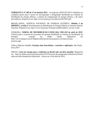 13
NORMATIVA Nº 482 de 17 de abril de 2012 – revisada até a REN 687/2015: Estabelece as
condições gerais para o acesso de microgeração e minigeração distribuída aos sistemas de
distribuição de energia elétrica, o sistema de compensação de energia elétrica, e dá outras
providências. Disponível em: http://www2.aneel.gov.br/cedoc/ren2015687.pdf.
BRASIL.ANEEL, AGÊNCIA NACIONAL DE ENERGIA ELÉTRICA. Módulo 3 do
PRODIST, revisão 6: Procedimentos de Distribuição de Energia Elétrica no Sistema Elétrico
Nacional. Disponível em: http://www2.aneel.gov.br/arquivos/pdf/modulo3_revisao_5.pdf.
ENERGISA. NORMA DE DISTRIBUIÇÃO UNIFICADA NDU-015 de abril de 2015:
Critérios para a conexão de acessantes de geração distribuída ao sistema de distribuição da
Energisa – conexão em média tensão. Disponível em
http://www.energisa.com.br/Paginas/informacoes/taxas-prazos-e-normas/normas-
tecnicas.aspx
Villava, Marcelo Gradella. Energia solar fotovoltaica : conceitos e aplicações. São Paulo :
Érica,2015.
FIRJAN. Custo de energia para a indústria no Brasil sobe em lista mundial. Disponível
em http://g1.globo.com/economia/noticia/2015/03/custo-de-energia-para-industria-no-brasil-
sobe-em-lista-mundial-diz-firjan.html. Acesso em 10 de abril de 2016.
 