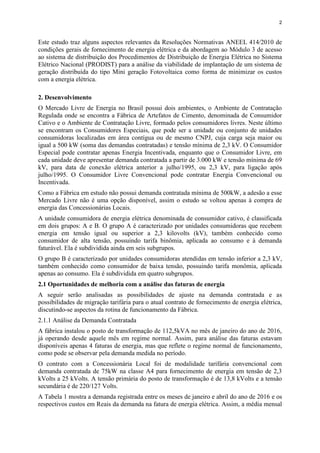 2
Este estudo traz alguns aspectos relevantes da Resoluções Normativas ANEEL 414/2010 de
condições gerais de fornecimento de energia elétrica e da abordagem ao Módulo 3 de acesso
ao sistema de distribuição dos Procedimentos de Distribuição de Energia Elétrica no Sistema
Elétrico Nacional (PRODIST) para a análise da viabilidade de implantação de um sistema de
geração distribuída do tipo Mini geração Fotovoltaica como forma de minimizar os custos
com a energia elétrica.
2. Desenvolvimento
O Mercado Livre de Energia no Brasil possui dois ambientes, o Ambiente de Contratação
Regulada onde se encontra a Fábrica de Artefatos de Cimento, denominada de Consumidor
Cativo e o Ambiente de Contratação Livre, formado pelos consumidores livres. Neste último
se encontram os Consumidores Especiais, que pode ser a unidade ou conjunto de unidades
consumidoras localizadas em área contígua ou de mesmo CNPJ, cuja carga seja maior ou
igual a 500 kW (soma das demandas contratadas) e tensão mínima de 2,3 kV. O Consumidor
Especial pode contratar apenas Energia Incentivada, enquanto que o Consumidor Livre, em
cada unidade deve apresentar demanda contratada a partir de 3.000 kW e tensão mínima de 69
kV, para data de conexão elétrica anterior a julho/1995, ou 2,3 kV, para ligação após
julho/1995. O Consumidor Livre Convencional pode contratar Energia Convencional ou
Incentivada.
Como a Fábrica em estudo não possui demanda contratada mínima de 500kW, a adesão a esse
Mercado Livre não é uma opção disponível, assim o estudo se voltou apenas à compra de
energia das Concessionárias Locais.
A unidade consumidora de energia elétrica denominada de consumidor cativo, é classificada
em dois grupos: A e B. O grupo A é caracterizado por unidades consumidoras que recebem
energia em tensão igual ou superior a 2,3 kilovolts (kV), também conhecido como
consumidor de alta tensão, possuindo tarifa binômia, aplicada ao consumo e à demanda
faturável. Ela é subdividida ainda em seis subgrupos.
O grupo B é caracterizado por unidades consumidoras atendidas em tensão inferior a 2,3 kV,
também conhecido como consumidor de baixa tensão, possuindo tarifa monômia, aplicada
apenas ao consumo. Ela é subdividida em quatro subgrupos.
2.1 Oportunidades de melhoria com a análise das faturas de energia
A seguir serão analisadas as possibilidades de ajuste na demanda contratada e as
possibilidades de migração tarifária para o atual contrato de fornecimento de energia elétrica,
discutindo-se aspectos da rotina de funcionamento da Fábrica.
2.1.1 Análise da Demanda Contratada
A fábrica instalou o posto de transformação de 112,5kVA no mês de janeiro do ano de 2016,
já operando desde aquele mês em regime normal. Assim, para análise das faturas estavam
disponíveis apenas 4 faturas de energia, mas que reflete o regime normal de funcionamento,
como pode se observar pela demanda medida no período.
O contrato com a Concessionária Local foi de modalidade tarifária convencional com
demanda contratada de 75kW na classe A4 para fornecimento de energia em tensão de 2,3
kVolts a 25 kVolts. A tensão primária do posto de transformação é de 13,8 kVolts e a tensão
secundária é de 220/127 Volts.
A Tabela 1 mostra a demanda registrada entre os meses de janeiro e abril do ano de 2016 e os
respectivos custos em Reais da demanda na fatura de energia elétrica. Assim, a média mensal
 