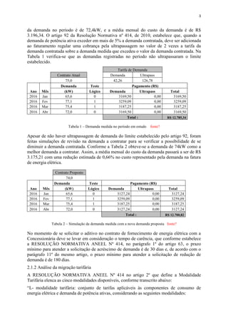 3
da demanda no período é de 72,4kW, e a média mensal do custo da demanda é de R$
3.196,34. O artigo 92 da Resolução Normativa nº 414, de 2010, estabelece que, quando a
demanda de potência ativa exceder em mais de 5% a demanda contratada, deve ser adicionada
ao faturamento regular uma cobrança pela ultrapassagem no valor de 2 vezes a tarifa da
demanda contratada sobre a demanda medida que excedeu o valor da demanda contratada. Na
Tabela 1 verifica-se que as demandas registradas no período não ultrapassaram o limite
estabelecido.
Tarifa de Demanda
Contrato Atual Demanda Ultrapass
75,0 42,26 126,78
Ano Mês
Demanda Teste Pagamento (R$)
(kW) Lógico Demanda Ultrapass Total
2016 Jan 65,6 0 3169,50 0,00 3169,50
2016 Fev 77,1 1 3259,09 0,00 3259,09
2016 Mar 75,4 1 3187,25 0,00 3187,25
2016 Abr 72,0 0 3169,50 0,00 3169,50
Total : R$ 12.785,34
Tabela 1 – Demanda medida no período em estudo fonte?
Apesar de não haver ultrapassagem de demanda do limite estabelecido pelo artigo 92, foram
feitas simulações de revisão na demanda a contratar para se verificar a possibilidade de se
diminuir a demanda contratada. Conforme a Tabela 2 obteve-se a demanda de 74kW como a
melhor demanda a contratar. Assim, a média mensal do custo da demanda passará a ser de R$
3.175,21 com uma redução estimada de 0,66% no custo representado pela demanda na fatura
de energia elétrica.
Contrato Proposto
74,0
Ano Mês
Demanda Teste Pagamento (R$)
(kW) Lógico Demanda Ultrapass Total
2016 Jan 65,6 0 3127,24 0,00 3127,24
2016 Fev 77,1 1 3259,09 0,00 3259,09
2016 Mar 75,4 1 3187,25 0,00 3187,25
2016 Abr 72,0 0 3127,24 0,00 3127,24
Total : R$ 12.700,82
Tabela 2 – Simulação da demanda medida com a nova demanda proposta fonte?
No momento de se solicitar o aditivo no contrato de fornecimento de energia elétrica com a
Concessionária deve se levar em consideração o tempo de carência, que conforme estabelece
a RESOLUÇÃO NORMATIVA ANEEL Nº 414, no parágrafo 1º do artigo 63, o prazo
mínimo para atender a solicitação de acréscimo de demanda é de 30 dias e, de acordo com o
parágrafo 11º do mesmo artigo, o prazo mínimo para atender a solicitação de redução de
demanda é de 180 dias.
2.1.2 Análise da migração tarifária
A RESOLUÇÃO NORMATIVA ANEEL Nº 414 no artigo 2º que define a Modalidade
Tarifária elenca as cinco modalidades disponíveis, conforme transcrito abaixo:
“L- modalidade tarifária: conjunto de tarifas aplicáveis às componentes de consumo de
energia elétrica e demanda de potência ativas, considerando as seguintes modalidades:
 