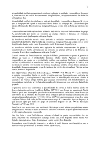 4
a) modalidade tarifária convencional monômia: aplicada às unidades consumidoras do grupo
B, caracterizada por tarifas de consumo de energia elétrica, independentemente das horas de
utilização do dia;
b) modalidade tarifária horária branca: aplicada às unidades consumidoras do grupo B, exceto
para o subgrupo B4 e para as subclasses Baixa Renda do subgrupo B1, caracterizada por
tarifas diferenciadas de consumo de energia elétrica, de acordo com as horas de utilização do
dia;
c) modalidade tarifária convencional binômia: aplicada às unidades consumidoras do grupo
A, caracterizada por tarifas de consumo de energia elétrica e demanda de potência,
independentemente das horas de utilização do dia;
d) modalidade tarifária horária verde: aplicada às unidades consumidoras do grupo A,
caracterizada por tarifas diferenciadas de consumo de energia elétrica, de acordo com as horas
de utilização do dia, assim como de uma única tarifa de demanda de potência; e
e) modalidade tarifária horária azul: aplicada às unidades consumidoras do grupo A,
caracterizada por tarifas diferenciadas de consumo de energia elétrica e de demanda de
potência, de acordo com as horas de utilização do dia;”
O atual contrato de fornecimento de energia da Fábrica, pertencente ao grupo A, permite a
adoção de todas as 5 modalidades tarifárias citadas acima. Aplicada às unidades
consumidoras do grupo A, a modalidade tarifária convencional binômia, a modalidade
tarifária horária verde e a modalidade tarifária azul são opções de migrações à Fábrica, e as
modalidades tarifária convencional monômia e modalidade tarifária horária branca aplicáveis
às unidades de consumidoras do grupo B, também são opções de migrações à Fábrica, apesar
de não pertencer ao grupo B.
Esta opção vem do artigo 100 da RESOLUÇÃO NORMATIVA ANEEL Nº 414, que permite
a unidade consumidora ligada em tensão primária optar por faturamento com aplicação da
tarifa do grupo B, correspondente à respectiva classe, se atendido pelo menos um critério. A
cláusula I do referido artigo permite que unidades consumidoras com transformadores de
potência igual ou inferior a 112,5kVA faça opção pelo faturamento com aplicação da tarifa do
grupo B.
O presente estudo não considerou a possibilidade da adesão a Tarifa Branca, ainda em
desenvolvimento conforme Audiência Pública 043/2013, que discute os aspectos da Tarifa
Branca, que é uma nova opção que sinaliza aos consumidores a variação do valor da energia
conforme o dia e o horário do consumo. Ela é oferecida para as unidades consumidoras que
são atendidas em baixa tensão (127, 220, 380 ou 440 Volts), denominadas de grupo B, e ainda
conforme Minuta da Resolução Normativa no seu artigo 3º, e extensível àquelas do grupo A
que possam optar por tarifa do grupo B conforme disposto no art. 100 da Resolução
Normativa nº 414, de 2010.
Essa Tarifa vem ao encontro com a rotina da Fábrica que possui hábitos que prioriza o uso da
energia fora do período de ponta e diminui o consumo no horário de ponta permitindo reduzir
o valor pago pela energia consumida.
Nos dias úteis, o valor Tarifa Branca varia em três horários: ponta, intermediário e fora de
ponta. Na ponta e no intermediário, a energia é mais cara. Fora de ponta, é mais barata. Nos
feriados nacionais e nos finais de semana, o valor é sempre fora de ponta.
Tornando-se uma Resolução Normativa, a adesão à tarifa Branca trará benefícios para a
Fábrica desde que mantidas as mesmas rotinas de utilização.
 