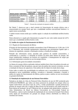 7
MODALIDADE TARIFÁRIA
CUSTO COM
DEMANDA
CUSTO COM
CONSUMO
CUSTO TOTAL NO
PERÍODO DE 4
MESES
CUSTO
MÉDIO
MENSAL
OPTANTE PELO GRUPO B 0,00 23.181,09 23.181,09 5.795,27
CONVENCIONAL 12.700,82 14.688,34 27.389,16 6.847,29
HOROSAZONAL VERDE 4.123,41 17.660,92 21.784,32 5.446,08
HOROSAZONAL AZUL 9.066,52 14.568,53 23.635,05 5.908,76
Tabela 7 – Resumo das simulação de migração tarifária
Da Tabela 7, observa-se que o atual contrato de fornecimento de energia elétrica com a
concessionária de energia local, que tem a modalidade tarifária convencional binômia é a
opção menos aconselhada.
A tabela resumo mostra ainda que a melhor opção é a adoção da modalidade tarifária horária
verde.
Outra alternativa é a opção pelo faturamento no grupo B, com valor médio mensal de 6,41%
maior que a modalidade tarifária horária verde.
2.2 Análise do regime de funcionamento da fábrica
2.2.1 Regime de funcionamento da fábrica
O horário de funcionamento da unidade consumidora é das 07:00minutos às 11:00 e das 13:30
às 17:30minutos, não existindo equipamentos importantes que permaneçam ligados após o
término do expediente, somente a iluminação externa e a bomba de recalque.
Partindo das informações acima, passadas pela gerência da unidade consumidora, e
verificando-se o consumo e a demanda no horário de ponta pelas faturas de energia, não
foram estabelecidos mudanças em horários do expediente e remanejamento de cargas que
pudessem representar economia no uso da energia elétrica.
2.2.2 Informações gerais da unidade consumidora
As faturas de energia elétrica analisadas indicam também baixo fator de potência devendo ser
feita a correção do fator de potência, seja por meio da análise dos motores existentes, ou com
a instalação de bancos de capacitores. Esta análise não foi objeto de estudo deste artigo.
Feitas todas as análise das possibilidades de melhorias sem a necessidade de investimentos,
adotando-se novas modalidades tarifárias, revendo-se a demanda contratada e fazendo a
análise do regime de funcionamento da fábrica, partiu-se para a análise em um investimento
na geração distribuída.
2.3 Simulação de implantação de um Sistema Fotovoltáico
Partindo-se de dados do Atlas do Potencial Eólico Brasileiro do ano de 2001 produzido pela
CEPEL/ELETROBRÁS, que indica um baixo potencial de produção da energia eólica na
região Centro-Oeste com pouco mais de 2,16%, e ainda considerando o grande potencial de
geração de energia solar que a região de Mato Grosso do Sul propicia com média anual de 7
horas diárias de insolação e de até 5700wh/m2.dia de radiação solar global diária, conforme o
Atlas Solarimétrico do Brasil da Editora Universitária da Universidade Federal de
Pernambuco, optou-se pela simulação da implantação de um sistema de Geração Fotovoltaica
como opção de investimento em geração de energia elétrica distribuída na Fábrica de
Artefatos de Cimento.
 