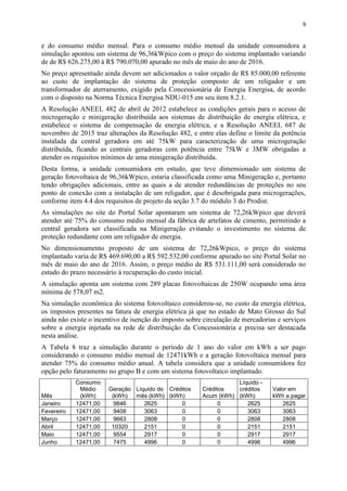 9
e do consumo médio mensal. Para o consumo médio mensal da unidade consumidora a
simulação apontou um sistema de 96,36kWpico com o preço do sistema implantado variando
de de R$ 626.275,00 à R$ 790.070,00 apurado no mês de maio do ano de 2016.
No preço apresentado ainda devem ser adicionados o valor orçado de R$ 85.000,00 referente
ao custo de implantação do sistema de proteção composto de um religador e um
transformador de aterramento, exigido pela Concessionária de Energia Energisa, de acordo
com o disposto na Norma Técnica Energisa NDU-015 em seu item 8.2.1.
A Resolução ANEEL 482 de abril de 2012 estabelece as condições gerais para o acesso de
microgeração e minigeração distribuída aos sistemas de distribuição de energia elétrica, e
estabelece o sistema de compensação de energia elétrica, e a Resolução ANEEL 687 de
novembro de 2015 traz alterações da Resolução 482, e entre elas define o limite da potência
instalada da central geradora em até 75kW para caracterização de uma microgeração
distribuída, ficando as centrais geradoras com potência entre 75kW e 3MW obrigadas a
atender os requisitos mínimos de uma minigeração distribuída.
Desta forma, a unidade consumidora em estudo, que teve dimensionado um sistema de
geração fotovoltaica de 96,36kWpico, estaria classificada como uma Minigeração e, portanto
tendo obrigações adicionais, entre as quais a de atender redundâncias de proteções no seu
ponto de conexão com a instalação de um religador, que é desobrigada para microgerações,
conforme item 4.4 dos requisitos de projeto da seção 3.7 do módulo 3 do Prodist.
As simulações no site do Portal Solar apontaram um sistema de 72,26kWpico que deverá
atender até 75% do consumo médio mensal da fábrica de artefatos de cimento, permitindo a
central geradora ser classificada na Minigeração evitando o investimento no sistema de
proteção redundante com um religador de energia.
No dimensionamento proposto de um sistema de 72,26kWpico, o preço do sistema
implantado varia de R$ 469.690,00 a R$ 592.532,00 conforme apurado no site Portal Solar no
mês de maio do ano de 2016. Assim, o preço médio de R$ 531.111,00 será considerado no
estudo do prazo necessário à recuperação do custo inicial.
A simulação aponta um sistema com 289 placas fotovoltaicas de 250W ocupando uma área
mínima de 578,07 m2.
Na simulação econômica do sistema fotovoltaico considerou-se, no custo da energia elétrica,
os impostos presentes na fatura de energia elétrica já que no estado de Mato Grosso do Sul
ainda não existe o incentivo de isenção do imposto sobre circulação de mercadorias e serviços
sobre a energia injetada na rede de distribuição da Concessionária e precisa ser destacada
nesta análise.
A Tabela 8 traz a simulação durante o período de 1 ano do valor em kWh a ser pago
considerando o consumo médio mensal de 12471kWh e a geração fotovoltaica mensal para
atender 75% do consumo médio anual. A tabela considera que a unidade consumidora fez
opção pelo faturamento no grupo B e com um sistema fotovoltaico implantado.
Mês
Consumo
Médio
(kWh)
Geração
(kWh)
Líquido do
mês (kWh)
Créditos
(kWh)
Créditos
Acum (kWh)
Líquido -
créditos
(kWh)
Valor em
kWh a pagar
Janeiro 12471,00 9846 2625 0 0 2625 2625
Fevereiro 12471,00 9408 3063 0 0 3063 3063
Março 12471,00 9663 2808 0 0 2808 2808
Abril 12471,00 10320 2151 0 0 2151 2151
Maio 12471,00 9554 2917 0 0 2917 2917
Junho 12471,00 7475 4996 0 0 4996 4996
 