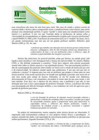 5
essa consciência não nasce de uma hora para outra. São anos de estudo e prática correta da
expressividade e técnica, para a compreensão assim e amadurecimento como músico, para assim
alcançar uma interpretação perfeita. E quem “acorda” o aluno para esse amadurecimento como
músico é o professor. É por isso que Tourinho alerta os professores de música sobre a
“necessidade de acompanharmos as rápidas transformações exigidas pelo exercício profissional”
( apud FONSECA, 2004, p.98). O professor de instrumento deve ser o “modelo” do aluno, isto é,
um grande instrumentista, mas tem que ser um grande professor também. Bellochio apud
Mateiro (2003, p. 35) diz que
o professor que trabalha com educação musical deveria possuir conhecimentos
musicais e pedagógicos, além de uma formação cultural que ultrapassasse os
conhecimentos da área, e ser um profissional crítico e reflexivo, capaz de
enfrentar as particularidades das situações vocacionais.
Através das entrevistas, foi possível perceber ainda que técnica, no sentido geral, está
ligada à parte mecânica e eles distinguem bem a técnica da expressividade. No entanto, Mathay
(1985, p. 04) defende exatamente o contrário: “Você deve adquirir uma estreita associação
mental entre todos os efeitos musicais e sua reprodução técnica.” Isso provavelmente justifica o
fato de a preocupação dos pianistas entrevistados ser maior com o estudo da técnica do que com
o da expressividade. Só sabemos estudar aquilo que conhecemos. E por que será que eles só
conhecem a técnica? A resposta para isso está no professor que prepara o aluno para ter uma
técnica perfeita. Uma escala musical deve ser tocada com agilidade e precisão, mas assim ela só
será uma escala para estudo de técnica. Entretanto, se ela for tocada com dinâmicas,
direcionamento de frases e até ornamentos, ela poderá se tornar mais do que uma escala, e sim
uma melodia. Esse deve ser o objetivo de um músico, mas o problema é que não se tem
formação para isso e nem a preocupação do professor formador. Talvez, o professor não tenha
essa preocupação por falta de formação também, e isso estabelece um ciclo de equívocos que é
passado de professor para aluno.
Mateiro (2003, p. 38) afirma que
o eixo da formação do professor de educação musical pressupõe enfatizar e
potencializar a reflexão dos estudantes sobre a sua prática. Acredito que é papel
da universidade estimular, apoiar e proporcionar meios para desenvolver as
capacidades críticas e reflexivas dos futuros professores, visando a
compreensão da realidade escolar e as possíveis, necessárias e urgentes
mudanças que podem ser realizadas.
Na prática do instrumentista, muitos aspectos sobre técnica devem ser observados. É
importante cada instrumentista conhecer os seus próprios limites físicos e psicológicos. A
estatura, tamanho dos dedos e até capacidade de concentração podem contribuir ou não para uma
melhor performance. Segundo Newman (1974, p. 38),
a estrutura nervosa, o tamanho e o formato da mão, o comprimento dos dedos,
“quebra” nas articulações dos dedos, e flexibilidade geral, qualquer uma ou
 