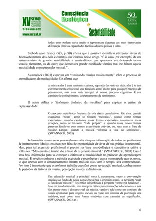 6
todas essas podem variar muito e representam algumas das mais importantes
diferenças entre as capacidades técnicas de uma pessoa e outra.
Sloboda apud França (985, p. 90) afirma que é possível identificar diferentes níveis de
desenvolvimentos dos dois elementos que citamos nesse artigo. “É o caso, por exemplo, de um
instrumentista de grande sensibilidade e musicalidade que apresenta um desenvolvimento
técnico elementar, ou de outro que demonstra grande habilidade técnica mas lhe faltam aquela
musicalidade e compreensão musical.” .
Swanwinck (2003) escreveu em “Ensinando música musicalmente” sobre o processo de
aprendizagem da musicalidade. Ele afirma que
a música não é uma anatomia curiosa, separada do resto da vida; não é só um
estremecimento emocional que funciona como atalho para qualquer processo de
pensamento, mas uma parte integral de nosso processo cognitivo. É um
caminho de conhecimento, de pensamento, de sentimento.
O autor utiliza o “fenômeno dinâmico da metáfora” para explicar o ensino da
expressividade.
O processo metafórico funciona de três níveis cumulativos. São eles: quando
escutamos “notas” como se fossem “melodias”, soando como formas
expressivas; quando escutamos essas formas expressivas assumirem novas
relações, como se tivessem “vida própria”; e quando essas novas formas
parecem fundir-se com nossas experiências prévias, ou, para usar a frase de
Susane Langer, quando a música “informa a vida do sentimento”.
(SWANWICK, 2003)
Informações como essas provavelmente não chegam à formação de todos os professores
de instrumentos. Muitos ensinam por falta de oportunidade de viver da sua prática instrumental.
Mas, para tal exercício profissional é preciso ter base metodológica e consciência crítica e
reflexiva. “Movimento e tensão são a base da expressão musical.” (SWANWICK, 2003) Essa é
uma boa informação para se começar a estimular a musicalidade no processo da aprendizagem
musical. É preciso conhecer a melodia executada e reconhecer o que a mesma pede que expresse,
só que apenas com o amadurecimento interno musical isso, com o tempo, será compreendido.
Por isso é importante que o professor trabalhe questões como apreciação musical, conhecimento
de períodos da história da música, percepção musical e dinâmicas.
Em educação musical a principal meta é, certamente, trazer a conversação
musical do fundo de nossa consciência para o primeiro plano. A pergunta “qual
a função da música?” fica então subordinada à pergunta “como ela funciona?”.
Isso dá, imediatamente, uma margem crítica para transações educacionais e nos
faz atentar para o discurso real da música, vendo-o não como um conjunto de
sinais apontando para origens sociais ou como um sintoma da psicologia dos
músicos, mas como uma forma simbólica com camadas de significados.
(SWANWICK, 2003, p.)
 