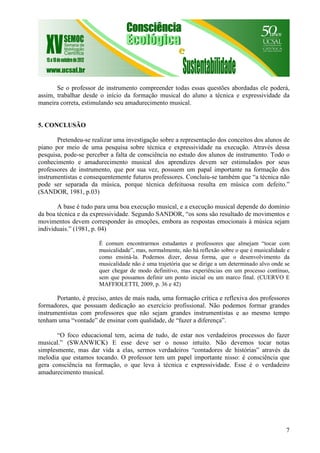 7
Se o professor de instrumento compreender todas essas questões abordadas ele poderá,
assim, trabalhar desde o início da formação musical do aluno a técnica e expressividade da
maneira correta, estimulando seu amadurecimento musical.
5. CONCLUSÃO
Pretendeu-se realizar uma investigação sobre a representação dos conceitos dos alunos de
piano por meio de uma pesquisa sobre técnica e expressividade na execução. Através dessa
pesquisa, pode-se perceber a falta de consciência no estudo dos alunos de instrumento. Todo o
conhecimento e amadurecimento musical dos aprendizes devem ser estimulados por seus
professores de instrumento, que por sua vez, possuem um papal importante na formação dos
instrumentistas e consequentemente futuros professores. Concluiu-se também que “a técnica não
pode ser separada da música, porque técnica defeituosa resulta em música com defeito.”
(SANDOR, 1981, p.03)
A base é tudo para uma boa execução musical, e a execução musical depende do domínio
da boa técnica e da expressividade. Segundo SANDOR, “os sons são resultado de movimentos e
movimentos devem corresponder às emoções, embora as respostas emocionais à música sejam
individuais.” (1981, p. 04)
É comum encontrarmos estudantes e professores que almejam “tocar com
musicalidade”, mas, normalmente, não há reflexão sobre o que é musicalidade e
como ensiná-la. Podemos dizer, dessa forma, que o desenvolvimento da
musicalidade não é uma trajetória que se dirige a um determinado alvo onde se
quer chegar de modo definitivo, mas experiências em um processo contínuo,
sem que possamos definir um ponto inicial ou um marco final. (CUERVO E
MAFFIOLETTI, 2009, p. 36 e 42)
Portanto, é preciso, antes de mais nada, uma formação crítica e reflexiva dos professores
formadores, que possuam dedicação ao exercício profissional. Não podemos formar grandes
instrumentistas com professores que não sejam grandes instrumentistas e ao mesmo tempo
tenham uma “vontade” de ensinar com qualidade, de “fazer a diferença”.
“O foco educacional tem, acima de tudo, de estar nos verdadeiros processos do fazer
musical.” (SWANWICK) E esse deve ser o nosso intuito. Não devemos tocar notas
simplesmente, mas dar vida a elas, sermos verdadeiros “contadores de histórias” através da
melodia que estamos tocando. O professor tem um papel importante nisso: é consciência que
gera consciência na formação, o que leva à técnica e expressividade. Esse é o verdadeiro
amadurecimento musical.
 