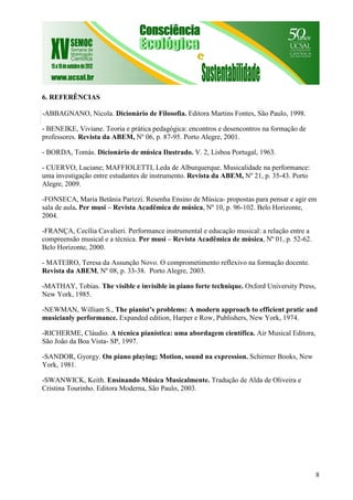 8
6. REFERÊNCIAS
-ABBAGNANO, Nicola. Dicionário de Filosofia. Editora Martins Fontes, São Paulo, 1998.
- BENEIKE, Viviane. Teoria e prática pedagógica: encontros e desencontros na formação de
professores. Revista da ABEM, Nº 06, p. 87-95. Porto Alegre, 2001.
- BORDA, Tomás. Dicionário de música Ilustrado. V. 2, Lisboa Portugal, 1963.
- CUERVO, Luciane; MAFFIOLETTI, Leda de Alburquerque. Musicalidade na performance:
uma investigação entre estudantes de instrumento. Revista da ABEM, Nº 21, p. 35-43. Porto
Alegre, 2009.
-FONSECA, Maria Betânia Parizzi. Resenha Ensino de Música- propostas para pensar e agir em
sala de aula. Per musi – Revista Acadêmica de música, Nº 10, p. 96-102. Belo Horizonte,
2004.
-FRANÇA, Cecília Cavalieri. Performance instrumental e educação musical: a relação entre a
compreensão musical e a técnica. Per musi – Revista Acadêmica de música, Nº 01, p. 52-62.
Belo Horizonte, 2000.
- MATEIRO, Teresa da Assunção Novo. O comprometimento reflexivo na formação docente.
Revista da ABEM, Nº 08, p. 33-38. Porto Alegre, 2003.
-MATHAY, Tobias. The visible e invisible in piano forte technique. Oxford University Press,
New York, 1985.
-NEWMAN, William S., The pianist’s problems: A modern approach to efficient pratic and
musicianly performance. Expanded edition, Harper e Row, Publishers, New York, 1974.
-RICHERME, Cláudio. A técnica pianística: uma abordagem científica. Air Musical Editora,
São João da Boa Vista- SP, 1997.
-SANDOR, Gyorgy. On piano playing; Motion, sound na expression. Schirmer Books, New
York, 1981.
-SWANWICK, Keith. Ensinando Música Musicalmente. Tradução de Alda de Oliveira e
Cristina Tourinho. Editora Moderna, São Paulo, 2003.
 
