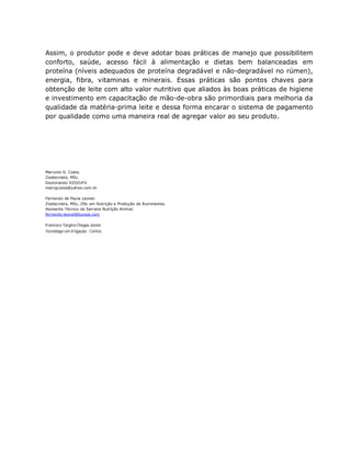 Assim, o produtor pode e deve adotar boas práticas de manejo que possibilitem
conforto, saúde, acesso fácil à alimentação e dietas bem balanceadas em
proteína (níveis adequados de proteína degradável e não-degradável no rúmen),
energia, fibra, vitaminas e minerais. Essas práticas são pontos chaves para
obtenção de leite com alto valor nutritivo que aliados às boas práticas de higiene
e investimento em capacitação de mão-de-obra são primordiais para melhoria da
qualidade da matéria-prima leite e dessa forma encarar o sistema de pagamento
por qualidade como uma maneira real de agregar valor ao seu produto.




Marcone G. Costa.
Zootecnista, MSc.
Doutorando DZO/UFV
marcgcosta@yahoo.com.br

Fernando de Paula Leonel.
Zootecnista, MSc, DSc em Nutrição e Produção de Ruminantes.
Assisente Técnico da Serrana Nutrição Animal.
fernando.leonel@bunge.com

Francisco Targino Chagas Júnior
Tecnólogo em Irrigação - Centec
 