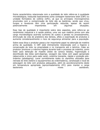 Outra característica relacionada com a qualidade do leite refere-se à qualidade
microbiológica, traduzida basicamente como contagem bacteriana total (CBT) ou
unidade formadora de colônia (UFC), já que os principais microrganismos
envolvidos com a contaminação do leite são as bactérias, sendo que vírus,
fungos e leveduras têm uma participação reduzida, apesar de serem
potencialmente          importantes       em         algumas          situações.

Esse tipo de qualidade é importante sobre dois aspectos, pois refere-se ao
rendimento industrial e à saúde pública, uma vez que matéria prima com alta
carga microbiológica acarreta aumento de custos e perdas no processamento,
diminuição da vida de prateleira dos lácteos, afeta a exportação de produtos e
aumenta consideravelmente o risco de segurança alimentar para a população.
Sobre essa ótica o produtor passa a ter importante papel na obtenção de matéria
prima de qualidade. A CBT está intimamente relacionada com a higiene e
conservação do leite na propriedade e no transporte até o laticínio. Cabe ao
produtor promover a máxima higiene durante todo o processo de ordenha, como
teste para detecção de mastite (teste da caneca telada), higienização e
desinfecção das tetas (pré-dipping), secagem das tetas com papel apropriado
(absorvente e único para cada vaca), ordenha tranqüila, rápida e proteção pós-
ordenha (pósdipping). Lavar corretamente todos os utensílios utilizados para
retirada do leite (teteira e equipamentos da ordenhadeira), canalização e local de
estocagem do leite com produtos adequados, além do acondicionamento deste
em temperatura apropriada (aproximadamente 4ºC) para manter a carga
bacteriana                    em                níveis                 aceitáveis.
 