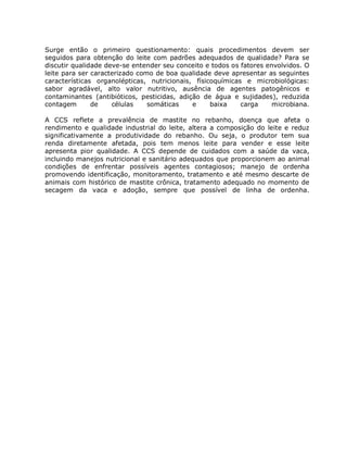 Surge então o primeiro questionamento: quais procedimentos devem ser
seguidos para obtenção do leite com padrões adequados de qualidade? Para se
discutir qualidade deve-se entender seu conceito e todos os fatores envolvidos. O
leite para ser caracterizado como de boa qualidade deve apresentar as seguintes
características organolépticas, nutricionais, físicoquímicas e microbiológicas:
sabor agradável, alto valor nutritivo, ausência de agentes patogênicos e
contaminantes (antibióticos, pesticidas, adição de água e sujidades), reduzida
contagem       de    células    somáticas    e     baixa    carga     microbiana.

A CCS reflete a prevalência de mastite no rebanho, doença que afeta o
rendimento e qualidade industrial do leite, altera a composição do leite e reduz
significativamente a produtividade do rebanho. Ou seja, o produtor tem sua
renda diretamente afetada, pois tem menos leite para vender e esse leite
apresenta pior qualidade. A CCS depende de cuidados com a saúde da vaca,
incluindo manejos nutricional e sanitário adequados que proporcionem ao animal
condições de enfrentar possíveis agentes contagiosos; manejo de ordenha
promovendo identificação, monitoramento, tratamento e até mesmo descarte de
animais com histórico de mastite crônica, tratamento adequado no momento de
secagem da vaca e adoção, sempre que possível de linha de ordenha.
 