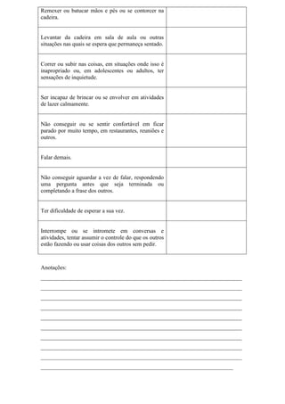 Remexer ou batucar mãos e pés ou se contorcer na
cadeira.
Levantar da cadeira em sala de aula ou outras
situações nas quais se espera que permaneça sentado.
Correr ou subir nas coisas, em situações onde isso é
inapropriado ou, em adolescentes ou adultos, ter
sensações de inquietude.
Ser incapaz de brincar ou se envolver em atividades
de lazer calmamente.
Não conseguir ou se sentir confortável em ficar
parado por muito tempo, em restaurantes, reuniões e
outros.
Falar demais.
Não conseguir aguardar a vez de falar, respondendo
uma pergunta antes que seja terminada ou
completando a frase dos outros.
Ter dificuldade de esperar a sua vez.
Interrompe ou se intromete em conversas e
atividades, tentar assumir o controle do que os outros
estão fazendo ou usar coisas dos outros sem pedir.
Anotações:
______________________________________________________________________
______________________________________________________________________
______________________________________________________________________
______________________________________________________________________
______________________________________________________________________
______________________________________________________________________
______________________________________________________________________
______________________________________________________________________
______________________________________________________________________
___________________________________________________________________
 