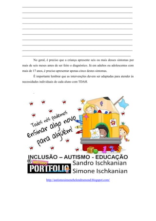 ______________________________________________________________________
______________________________________________________________________
______________________________________________________________________
______________________________________________________________________
______________________________________________________________________
______________________________________________________________________
______________________________________________________________________
______________________________________________________________________
______________________________________________________________________
_____________________________________________________________________
No geral, é preciso que a criança apresente seis ou mais desses sintomas por
mais de seis meses antes de ser feito o diagnóstico. Já em adultos ou adolescentes com
mais de 17 anos, é preciso apresentar apenas cinco destes sintomas.
É importante lembrar que as intervenções devem ser adaptadas para atender às
necessidades individuais de cada aluno com TDAH.
.
http://autismosimonehelendrumond.blogspot.com/
 