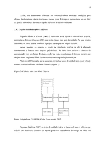 10
Assim, tais ferramentas oferecem aos desenvolvedores melhores condições para
alcance da eficácia na criação dos testes e menor perda de tempo, o que costuma ser um fator
de grande importância durante as rápidas iterações de desenvolvimento.
2.3.2 Objetos simulados (Mock objects)
Segundo Shone e Warden (2008) o teste com mock objects é uma técnica popular,
originada no Extreme Program (XP) para isolar classes para teste de unidade. Ao usar objetos
simulados, os testes podem substituir o próprio objeto por um "objeto fictício".
Ainda segundo os autores, o objeto de simulação confere se ele é chamado
corretamente e fornece uma resposta pré-definida. Ao fazer isso, evita-se a demora da
comunicação com um banco de dados, socket de rede, ou entidades de fora ou mesmo que
estejam sobre responsabilidade de outro desenvolvedor para implementação.
Watkins (2009) propõe que a sequencia normal de testes de unidade com mock objects
durante os testes unitários conforme ilustrado (figura 3):
Figura 3- Ciclo do teste com Mock Objects
Fonte: Adaptado de CASSIDY, Colin. E-university, 2012.
Segundo Watkins (2009), o teste de unidade inicia o framework mocks objects que
solicita uma simulação dinâmica de objetos para cada dependência do código em teste; são
 