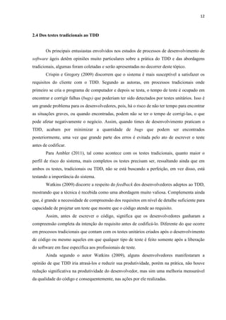 12
2.4 Dos testes tradicionais ao TDD
Os principais entusiastas envolvidos nos estudos de processos de desenvolvimento de
software ágeis detêm opiniões muito particulares sobre a prática do TDD e das abordagens
tradicionais, algumas foram coletadas e serão apresentadas no decorrer deste tópico.
Crispin e Gregory (2009) discorrem que o sistema é mais susceptível a satisfazer os
requisitos do cliente com o TDD. Segundo as autoras, em processos tradicionais onde
primeiro se cria o programa de computador e depois se testa, o tempo de teste é ocupado em
encontrar e corrigir falhas (bugs) que poderiam ter sido detectados por testes unitários. Isso é
um grande problema para os desenvolvedores, pois, há o risco de não ter tempo para encontrar
as situações graves, ou quando encontradas, podem não se ter o tempo de corrigi-las, o que
pode afetar negativamente o negócio. Assim, quando times de desenvolvimento praticam o
TDD, acabam por minimizar a quantidade de bugs que podem ser encontrados
posteriormente, uma vez que grande parte dos erros é evitada pelo ato de escrever o teste
antes de codificar.
Para Ambler (2011), tal como acontece com os testes tradicionais, quanto maior o
perfil de risco do sistema, mais completos os testes precisam ser, ressaltando ainda que em
ambos os testes, tradicionais ou TDD, não se está buscando a perfeição, em vez disso, está
testando a importância do sistema.
Watkins (2009) discorre a respeito do feedback dos desenvolvedores adeptos ao TDD,
mostrando que a técnica é recebida como uma abordagem muito valiosa. Complementa ainda
que, é grande a necessidade de compreensão dos requisitos em nível de detalhe suficiente para
capacidade de projetar um teste que mostre que o código atende ao requisito.
Assim, antes de escrever o código, significa que os desenvolvedores ganharam a
compreensão completa da intenção do requisito antes de codificá-lo. Diferente do que ocorre
em processos tradicionais que contam com os testes unitários criados após o desenvolvimento
de código ou mesmo aqueles em que qualquer tipo de teste é feito somente após a liberação
do software em fase específica aos profissionais de teste.
Ainda segundo o autor Watkins (2009), alguns desenvolvedores manifestaram a
opinião de que TDD iria atrasá-los e reduzir sua produtividade, porém na prática, não houve
redução significativa na produtividade do desenvolvedor, mas sim uma melhoria mensurável
da qualidade do código e consequentemente, nas ações por ele realizadas.
 