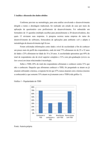 13
3 Análise e discussão dos dados obtidos
Conforme previsto na metodologia, para uma análise envolvendo o desenvolvimento
dirigido a testes e abordagem tradicional, foi realizado um estudo de caso por meio da
aplicação de questionário com profissionais de desenvolvimento. Foi submetido um
formulário de 13 questões (múltipla escolha) para preenchimento a 20 desenvolvedores, dos
quais 13 enviaram suas respostas. A pesquisa ocorreu numa empresa do ramo do
desenvolvimento de softwares, fornecedora de aplicações para ambiente web e adepta à
metodologia de desenvolvimento ágil Scrum.
Foram solicitadas informações como idade e nível de escolaridade a fim de conhecer
um pouco mais do perfil dos respondentes, onde do total 77% afirmaram ter de 25 a 32 anos
de idade e 23% afirmaram ter idade de 18 a 24 anos. A escolaridade apresentou que 69% do
total de respondentes são de nível superior completo e 31% com pós-graduação (stricto ou
lato sensu) em áreas relacionadas à tecnologia.
Sobre o TDD, 69% do total dos respondentes afirmaram o conhecer contra 31% que
não o conhecem. Daqueles que afirmaram conhecer o TDD, foi perguntado se atuam ou já
atuaram utilizando a técnica, a resposta foi de que 67% nunca atuaram com a técnica (mesmo
a conhecendo) e que somente 33% atuam ou já atuaram com o TDD (vide gráfico 1).
Gráfico 1 - Popularidade do TDD
Fonte: Autoria própria
0%
10%
20%
30%
40%
50%
60%
70%
80%
Conhecem o
TDD
Não
conhecem o
TDD
Atua/atuou
com TDD
Nunca atuou
com TDD
 