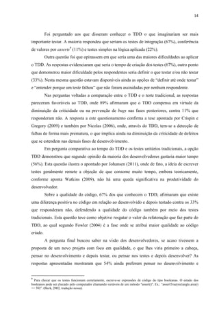 14
Foi perguntado aos que disseram conhecer o TDD o que imaginariam ser mais
importante testar. A maioria respondeu que seriam os testes de integração (67%), conferência
de valores por asserts9
(11%) e testes simples na lógica aplicada (22%).
Outra questão foi que opinassem em que seria uma das maiores dificuldades ao aplicar
o TDD. As respostas evidenciaram que seria o tempo de criação dos testes (67%), outro ponto
que demonstrou maior dificuldade pelos respondentes seria definir o que testar e/ou não testar
(33%). Nesta mesma questão estavam disponíveis ainda as opções de “definir até onde testar”
e “entender porque um teste falhou” que não foram assinaladas por nenhum respondente.
Nas perguntas voltadas a comparação entre o TDD e o teste tradicional, as respostas
pareceram favoráveis ao TDD, onde 89% afirmaram que o TDD compensa em virtude da
diminuição da criticidade ou na prevenção de bugs nas fases posteriores, contra 11% que
responderam não. A resposta a este questionamento confirma a tese apontada por Crispin e
Gregory (2009) e também por Nicolas (2006), onde, através do TDD, tem-se a detecção de
falhas de forma mais prematura, o que implica ainda na diminuição da criticidade de defeitos
que se estendem nas demais fases de desenvolvimento.
Em pergunta comparativa ao tempo do TDD e os testes unitários tradicionais, a opção
TDD demonstrou que segundo opinião da maioria dos desenvolvedores gastaria maior tempo
(56%). Esta questão ilustra o apontado por Johansen (2011), onde de fato, a ideia de escrever
testes geralmente remete a objeção de que consome muito tempo, embora teoricamente,
conforme aponta Watkins (2009), não há uma queda significativa na produtividade do
desenvolvedor.
Sobre a qualidade do código, 67% dos que conhecem o TDD, afirmaram que existe
uma diferença positiva no código em relação ao desenvolvido e depois testado contra os 33%
que responderam não, defendendo a qualidade do código também por meio dos testes
tradicionais. Esta questão teve como objetivo resgatar o valor da refatoração que faz parte do
TDD, ao qual segundo Fowler (2004) é a fase onde se atribui maior qualidade ao código
criado.
A pergunta final buscou saber na visão dos desenvolvedores, se acaso tivessem a
proposta de um novo projeto com foco em qualidade, o que lhes viria primeiro a cabeça,
pensar no desenvolvimento e depois testar, ou pensar nos testes e depois desenvolver? As
respostas apresentadas mostraram que 54% ainda preferem pensar no desenvolvimento e
9
Para checar que os testes funcionam corretamente, escreve-se expressões de código do tipo booleanas. O estado dos
booleanos pode ser checado pelo computador chamando variáveis de um método "assert()". Ex.: “assertTrue(rectangle.area()
== 50)”. (Beck, 2002, tradução nossa).
 