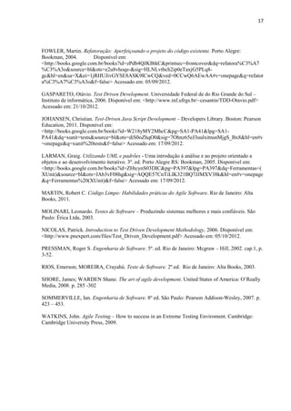 17
FOWLER, Martin. Refatoração: Aperfeiçoando o projeto do código existente. Porto Alegre:
Bookman, 2004. Disponível em:
<http://books.google.com.br/books?id=zPdb4QJKBtkC&printsec=frontcover&dq=refatora%C3%A7
%C3%A3o&source=bl&ots=e2u8vhoqe-&sig=HLNLvtbch2ip0eTaxjG5PLq8-
gc&hl=en&sa=X&ei=1jRHUJivGYSE8ASK9ICwCQ&ved=0CCwQ6AEwAA#v=onepage&q=refator
a%C3%A7%C3%A3o&f=false> Acessado em: 05/09/2012.
GASPARETO, Otávio. Test Driven Development. Universidade Federal de do Rio Grande do Sul –
Instituto de informática, 2006. Disponível em: <http://www.inf.ufrgs.br/~cesantin/TDD-Otavio.pdf>
Acessado em: 21/10/2012.
JOHANSEN, Christian. Test-Driven Java Script Development – Developers Library. Boston: Pearson
Education, 2011. Disponível em:
<http://books.google.com.br/books?id=W218yMY2MhcC&pg=SA1-PA41&lpg=SA1-
PA41&dq=xunit+tests&source=bl&ots=diS0oZhqO0&sig=7Ohnz65eJ3uulxitnsnMjgS_Bx8&hl=en#v
=onepage&q=xunit%20tests&f=false> Acessado em: 17/09/2012.
LARMAN, Graig. Utilizando UML e padrões - Uma introdução à análise e ao projeto orientado a
objetos e ao desenvolvimento iterativo. 3º. ed. Porto Alegre RS: Bookman, 2005. Disponivel em:
<http://books.google.com.br/books?id=ZHtcynS03DIC&pg=PA397&lpg=PA397&dq=Ferramentas+(
XUnit)&source=bl&ots=JAb3vF08hg&sig=AQQE57CnTiLlK321BQ7JJMXV38k&hl=en#v=onepage
&q=Ferramentas%20(XUnit)&f=false> Acessado em: 17/09/2012.
MARTIN, Robert C. Código Limpo: Habilidades práticas do Agile Software. Rio de Janeiro: Alta
Books, 2011.
MOLINARI, Leonardo. Testes de Software – Produzindo sistemas melhores e mais confiáveis. São
Paulo: Érica Ltda, 2003.
NICOLAS, Patrick. Introduction to Test Driven Development Methodology, 2006. Disponível em:
<http://www.pnexpert.com/files/Test_Driven_Development.pdf> Acessado em: 05/10/2012.
PRESSMAN, Roger S. Engenharia de Software. 5º. ed. Rio de Janeiro: Mcgraw – Hill, 2002. cap.1, p.
3-52.
RIOS, Emerson; MOREIRA, Crayahú. Teste de Software. 2º.ed. Rio de Janeiro: Alta Books, 2003.
SHORE, James; WARDEN Shane. The art of agile development. United States of America: O’Really
Media, 2008. p. 285 -302
SOMMERVILLE, Ian. Engenharia de Software. 8º ed. São Paulo: Pearson Addison-Wesley, 2007. p.
423 – 453.
WATKINS, John. Agile Testing – How to success in an Extreme Testing Enviroment. Cambridge:
Cambridge University Press, 2009.
 