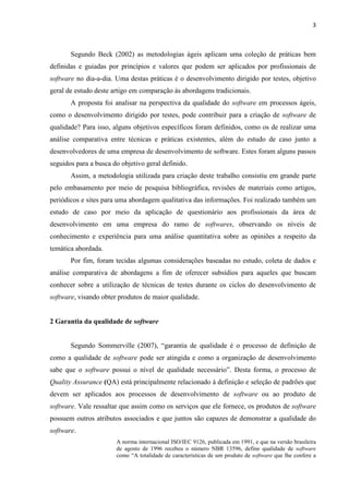 3
Segundo Beck (2002) as metodologias ágeis aplicam uma coleção de práticas bem
definidas e guiadas por princípios e valores que podem ser aplicados por profissionais de
software no dia-a-dia. Uma destas práticas é o desenvolvimento dirigido por testes, objetivo
geral de estudo deste artigo em comparação às abordagens tradicionais.
A proposta foi analisar na perspectiva da qualidade do software em processos ágeis,
como o desenvolvimento dirigido por testes, pode contribuir para a criação de software de
qualidade? Para isso, alguns objetivos específicos foram definidos, como os de realizar uma
análise comparativa entre técnicas e práticas existentes, além do estudo de caso junto a
desenvolvedores de uma empresa de desenvolvimento de software. Estes foram alguns passos
seguidos para a busca do objetivo geral definido.
Assim, a metodologia utilizada para criação deste trabalho consistiu em grande parte
pelo embasamento por meio de pesquisa bibliográfica, revisões de materiais como artigos,
periódicos e sites para uma abordagem qualitativa das informações. Foi realizado também um
estudo de caso por meio da aplicação de questionário aos profissionais da área de
desenvolvimento em uma empresa do ramo de softwares, observando os níveis de
conhecimento e experiência para uma análise quantitativa sobre as opiniões a respeito da
temática abordada.
Por fim, foram tecidas algumas considerações baseadas no estudo, coleta de dados e
análise comparativa de abordagens a fim de oferecer subsídios para aqueles que buscam
conhecer sobre a utilização de técnicas de testes durante os ciclos do desenvolvimento de
software, visando obter produtos de maior qualidade.
2 Garantia da qualidade de software
Segundo Sommerville (2007), “garantia de qualidade é o processo de definição de
como a qualidade de software pode ser atingida e como a organização de desenvolvimento
sabe que o software possui o nível de qualidade necessário”. Desta forma, o processo de
Quality Assurance (QA) está principalmente relacionado à definição e seleção de padrões que
devem ser aplicados aos processos de desenvolvimento de software ou ao produto de
software. Vale ressaltar que assim como os serviços que ele fornece, os produtos de software
possuem outros atributos associados e que juntos são capazes de demonstrar a qualidade do
software.
A norma internacional ISO/IEC 9126, publicada em 1991, e que na versão brasileira
de agosto de 1996 recebeu o número NBR 13596, define qualidade de software
como “A totalidade de características de um produto de software que lhe confere a
 