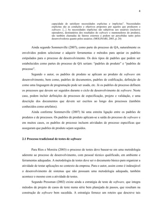 4
capacidade de satisfazer necessidades explicitas e implícitas”. Necessidades
explícitas são as condições e objetivos propostos por aqueles que produzem o
software. [...] As necessidades implícitas são subjetivas aos usuários (inclusive
operadores, destinatários dos resultados do software e mantenedores do produto),
são também chamadas de fatores externos e podem ser percebidas tanto pelos
desenvolvedores quanto pelos usuários. (MOLINARI, 2003, p. 24)
Ainda segundo Sommerville (2007), como parte do processo de QA, naturalmente os
envolvidos podem selecionar e adquirir ferramentas e métodos para apoiar os padrões
estipulados para o processo de desenvolvimento. Os dois tipos de padrões que podem ser
estabelecidos como partes do processo de QA seriam: “padrões de produto” e “padrões de
processo”.
Segundo o autor, os padrões de produto se aplicam ao produto de software em
desenvolvimento, bem como, padrões de documentos, padrões de codificação, definição de
como uma linguagem de programação pode ser usada, etc. Já os padrões de processo definem
os processos que devem ser seguidos durante o ciclo de desenvolvimento de software. Neste
caso, podem incluir definições de processos de especificação, projeto e validação, e uma
descrição dos documentos que devem ser escritos ao longo dos processos (também
conhecidos como artefatos).
Ainda conforme Sommerville (2007) há uma estreita ligação entre os padrões de
produtos e de processos. Os padrões de produto aplicam-se a saída do processo de software e
em muitos casos, os padrões de processo incluem atividades de processo específicas que
asseguram que padrões de produto sejam seguidos.
2.1 Processo tradicional de testes de software
Para Rios e Moreira (2003) o processo de testes deve basear-se em uma metodologia
aderente ao processo de desenvolvimento, com pessoal técnico qualificado, em ambiente e
ferramentas adequadas. A metodologia de testes deve ser o documento básico para organizar a
atividade de testar aplicações no contexto da empresa. Para o autor, assim como é indesejável
o desenvolvimento de sistemas que não possuam uma metodologia adequada, também
acontece o mesmo com a atividade de testes.
Segundo Pressman (2002) existe ainda a estratégia de teste de software, que integra
métodos de projeto de casos de teste numa série bem planejada de passos, que resultam na
construção de software bem sucedida. A estratégia fornece um roteiro que descreve tais
 
